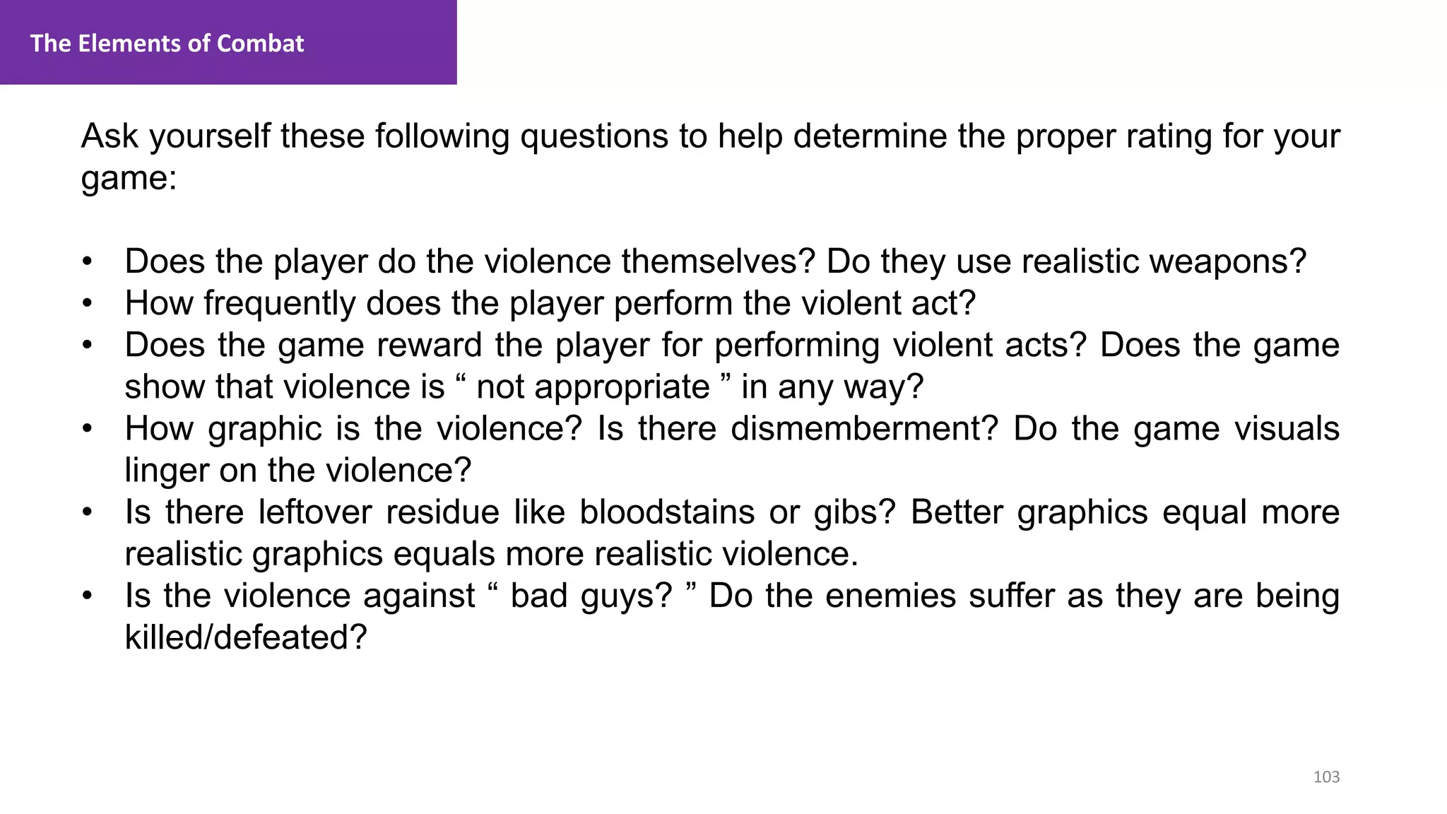 103
1. Lecture
Ask yourself these following questions to help determine the proper rating for your
game:
• Does the player do the violence themselves? Do they use realistic weapons?
• How frequently does the player perform the violent act?
• Does the game reward the player for performing violent acts? Does the game
show that violence is “ not appropriate ” in any way?
• How graphic is the violence? Is there dismemberment? Do the game visuals
linger on the violence?
• Is there leftover residue like bloodstains or gibs? Better graphics equal more
realistic graphics equals more realistic violence.
• Is the violence against “ bad guys? ” Do the enemies suffer as they are being
killed/defeated?
The Elements of Combat
 