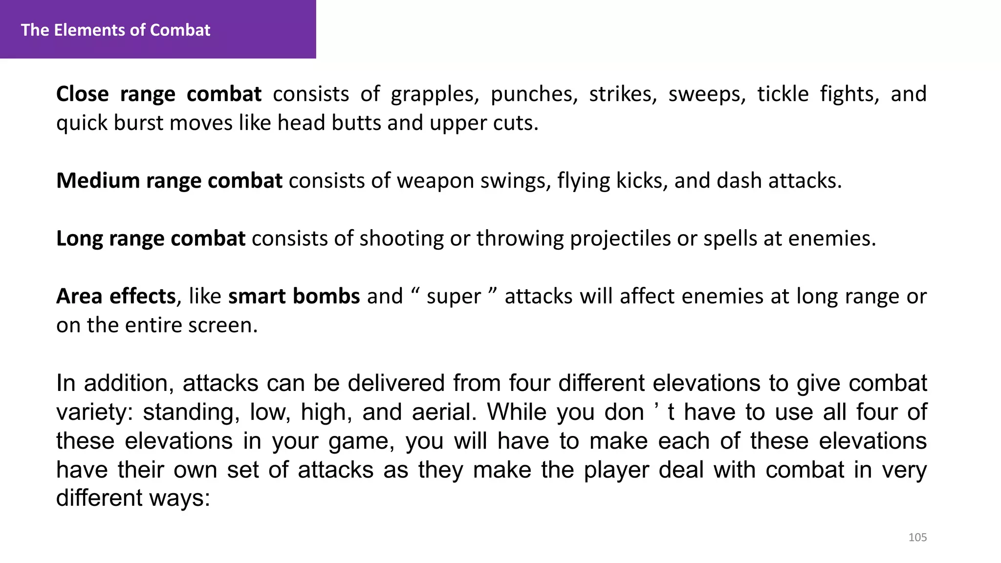 105
1. Lecture
Close range combat consists of grapples, punches, strikes, sweeps, tickle fights, and
quick burst moves like head butts and upper cuts.
Medium range combat consists of weapon swings, flying kicks, and dash attacks.
Long range combat consists of shooting or throwing projectiles or spells at enemies.
Area effects, like smart bombs and “ super ” attacks will affect enemies at long range or
on the entire screen.
In addition, attacks can be delivered from four different elevations to give combat
variety: standing, low, high, and aerial. While you don ’ t have to use all four of
these elevations in your game, you will have to make each of these elevations
have their own set of attacks as they make the player deal with combat in very
different ways:
The Elements of Combat
 