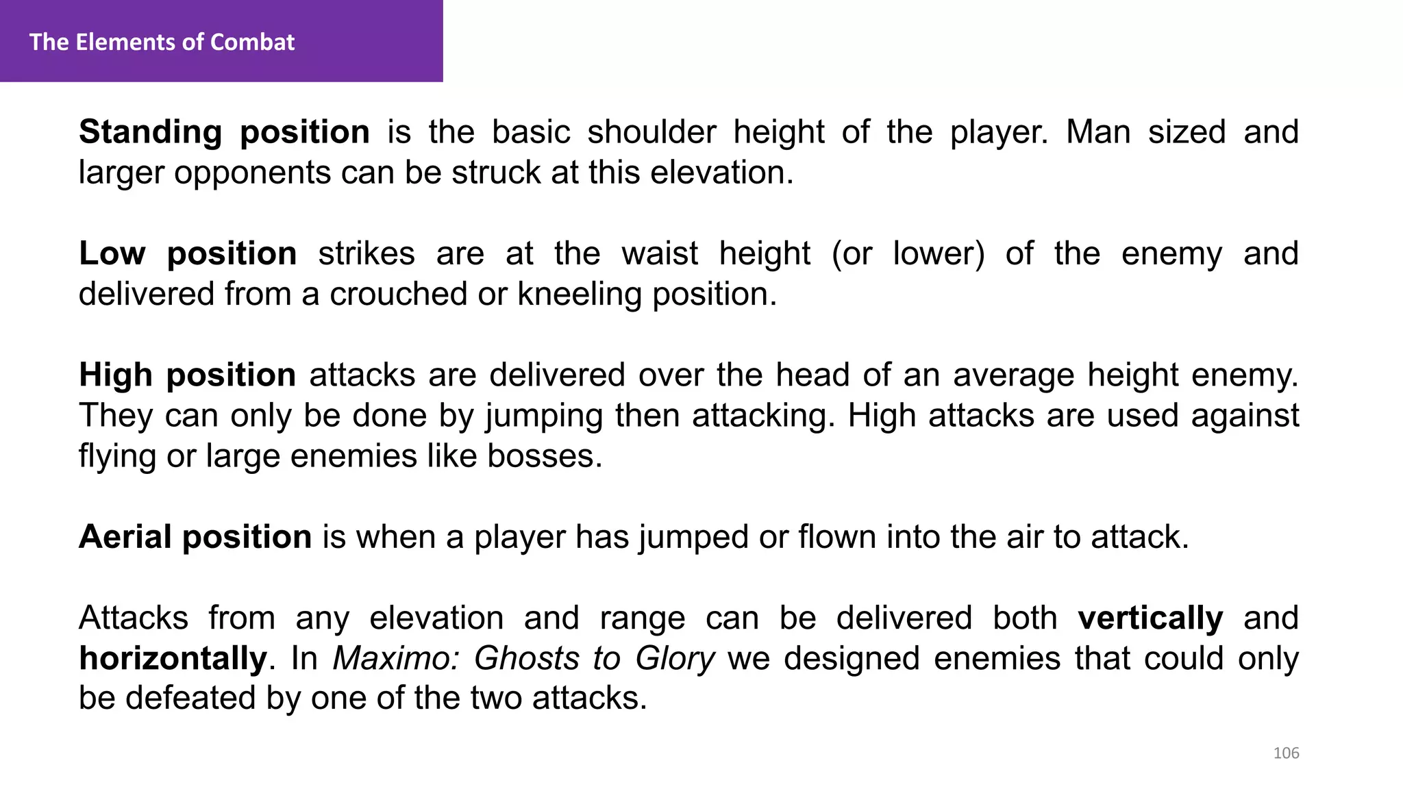 106
1. Lecture
Standing position is the basic shoulder height of the player. Man sized and
larger opponents can be struck at this elevation.
Low position strikes are at the waist height (or lower) of the enemy and
delivered from a crouched or kneeling position.
High position attacks are delivered over the head of an average height enemy.
They can only be done by jumping then attacking. High attacks are used against
flying or large enemies like bosses.
Aerial position is when a player has jumped or flown into the air to attack.
Attacks from any elevation and range can be delivered both vertically and
horizontally. In Maximo: Ghosts to Glory we designed enemies that could only
be defeated by one of the two attacks.
The Elements of Combat
 