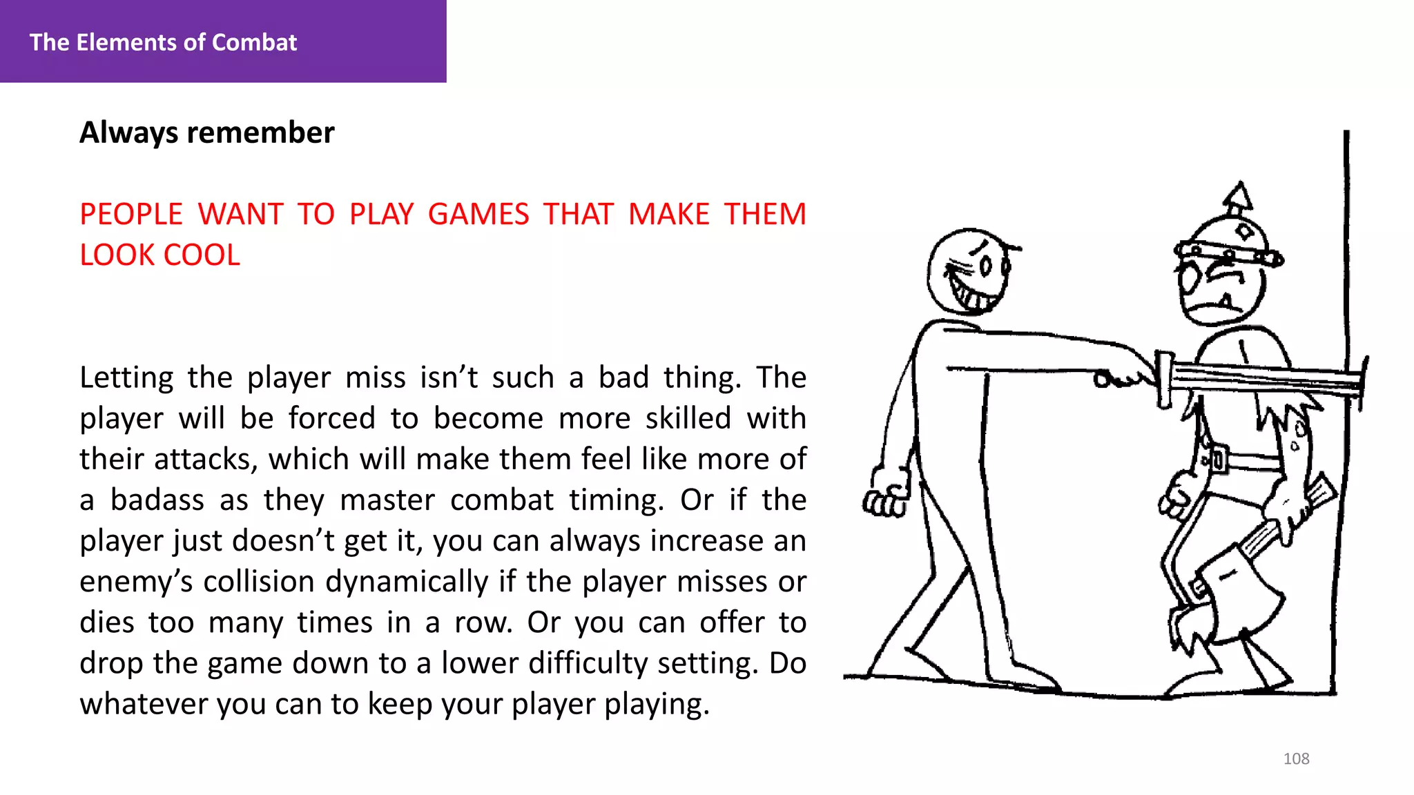 108
1. Lecture
Always remember
PEOPLE WANT TO PLAY GAMES THAT MAKE THEM
LOOK COOL
Letting the player miss isn’t such a bad thing. The
player will be forced to become more skilled with
their attacks, which will make them feel like more of
a badass as they master combat timing. Or if the
player just doesn’t get it, you can always increase an
enemy’s collision dynamically if the player misses or
dies too many times in a row. Or you can offer to
drop the game down to a lower difficulty setting. Do
whatever you can to keep your player playing.
The Elements of Combat
 