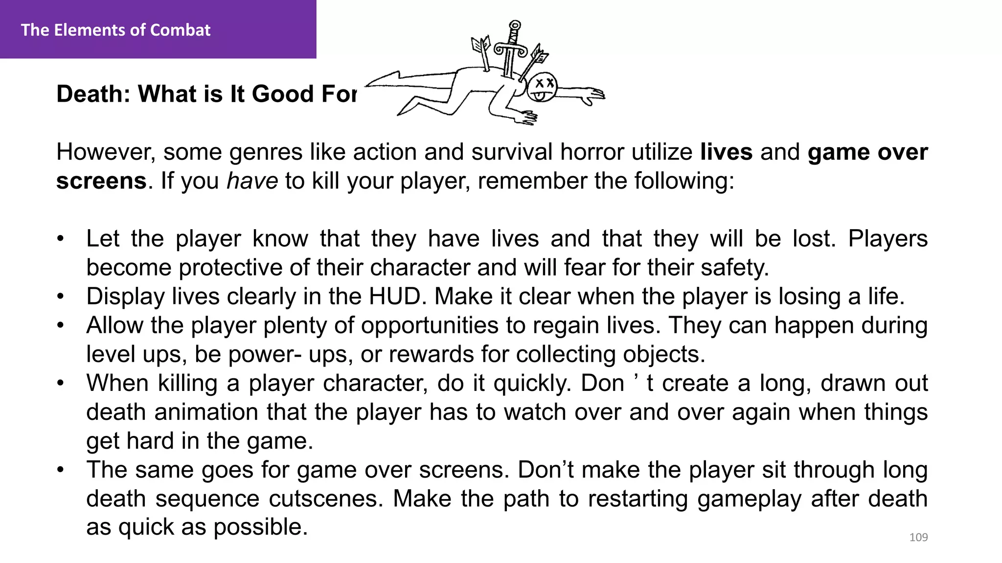 109
1. Lecture
Death: What is It Good For?
However, some genres like action and survival horror utilize lives and game over
screens. If you have to kill your player, remember the following:
• Let the player know that they have lives and that they will be lost. Players
become protective of their character and will fear for their safety.
• Display lives clearly in the HUD. Make it clear when the player is losing a life.
• Allow the player plenty of opportunities to regain lives. They can happen during
level ups, be power- ups, or rewards for collecting objects.
• When killing a player character, do it quickly. Don ’ t create a long, drawn out
death animation that the player has to watch over and over again when things
get hard in the game.
• The same goes for game over screens. Don’t make the player sit through long
death sequence cutscenes. Make the path to restarting gameplay after death
as quick as possible.
The Elements of Combat
 