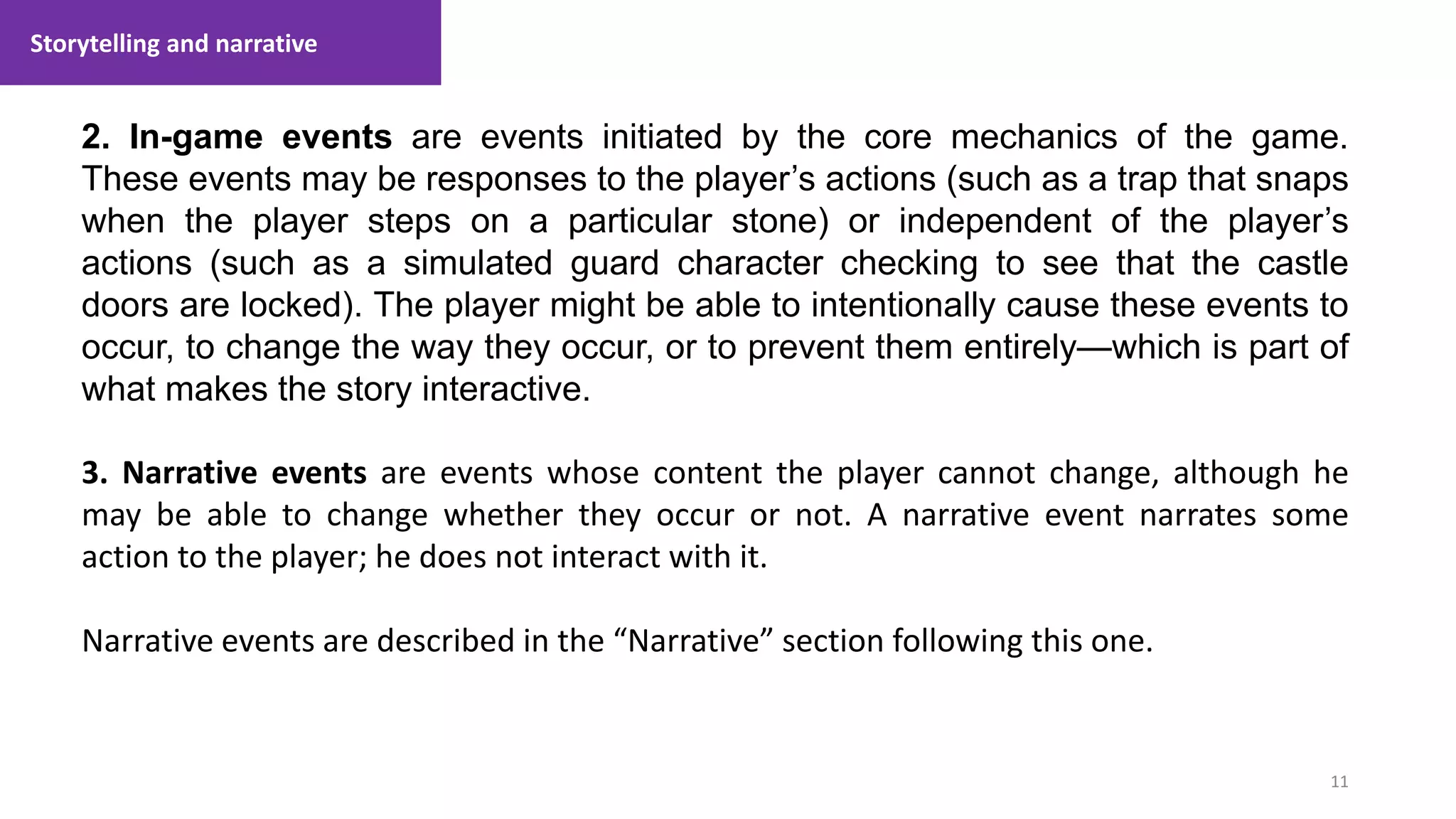 Storytelling and narrative
11
1. Lecture
2. In-game events are events initiated by the core mechanics of the game.
These events may be responses to the player’s actions (such as a trap that snaps
when the player steps on a particular stone) or independent of the player’s
actions (such as a simulated guard character checking to see that the castle
doors are locked). The player might be able to intentionally cause these events to
occur, to change the way they occur, or to prevent them entirely—which is part of
what makes the story interactive.
3. Narrative events are events whose content the player cannot change, although he
may be able to change whether they occur or not. A narrative event narrates some
action to the player; he does not interact with it.
Narrative events are described in the “Narrative” section following this one.
 
