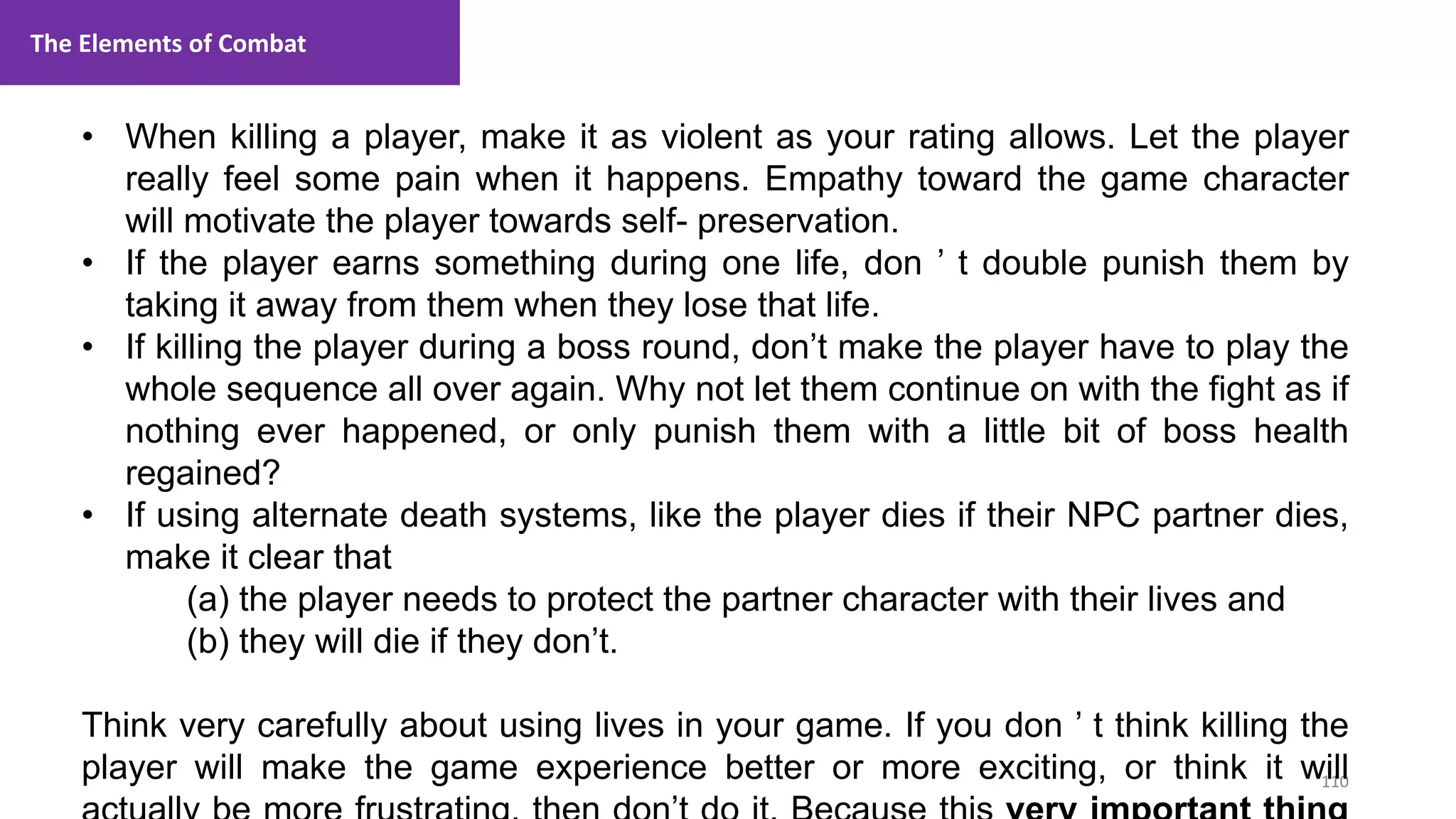 110
1. Lecture
• When killing a player, make it as violent as your rating allows. Let the player
really feel some pain when it happens. Empathy toward the game character
will motivate the player towards self- preservation.
• If the player earns something during one life, don ’ t double punish them by
taking it away from them when they lose that life.
• If killing the player during a boss round, don’t make the player have to play the
whole sequence all over again. Why not let them continue on with the fight as if
nothing ever happened, or only punish them with a little bit of boss health
regained?
• If using alternate death systems, like the player dies if their NPC partner dies,
make it clear that
(a) the player needs to protect the partner character with their lives and
(b) they will die if they don’t.
Think very carefully about using lives in your game. If you don ’ t think killing the
player will make the game experience better or more exciting, or think it will
The Elements of Combat
 