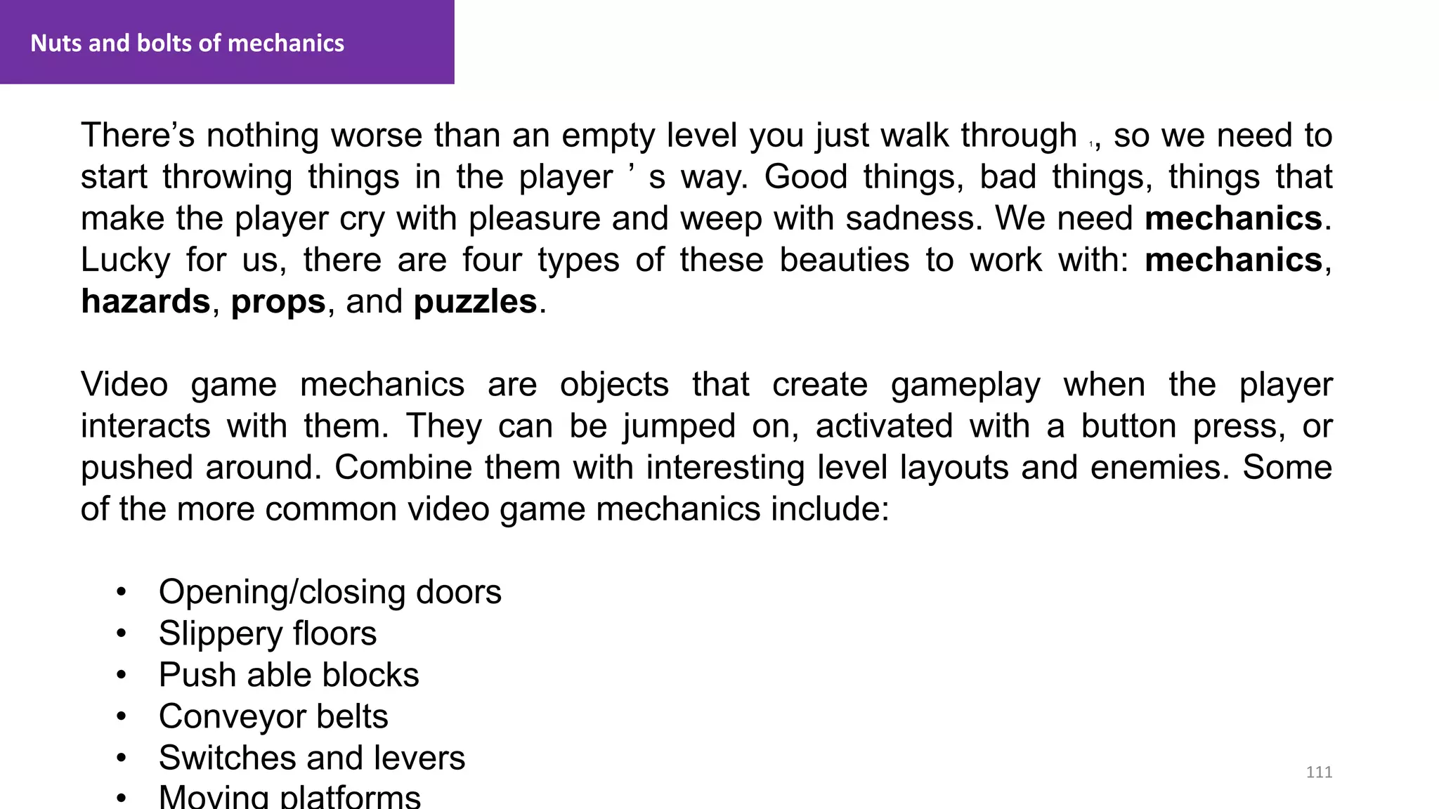 111
1. Lecture
There’s nothing worse than an empty level you just walk through 1, so we need to
start throwing things in the player ’ s way. Good things, bad things, things that
make the player cry with pleasure and weep with sadness. We need mechanics.
Lucky for us, there are four types of these beauties to work with: mechanics,
hazards, props, and puzzles.
Video game mechanics are objects that create gameplay when the player
interacts with them. They can be jumped on, activated with a button press, or
pushed around. Combine them with interesting level layouts and enemies. Some
of the more common video game mechanics include:
• Opening/closing doors
• Slippery floors
• Push able blocks
• Conveyor belts
• Switches and levers
Nuts and bolts of mechanics
 
