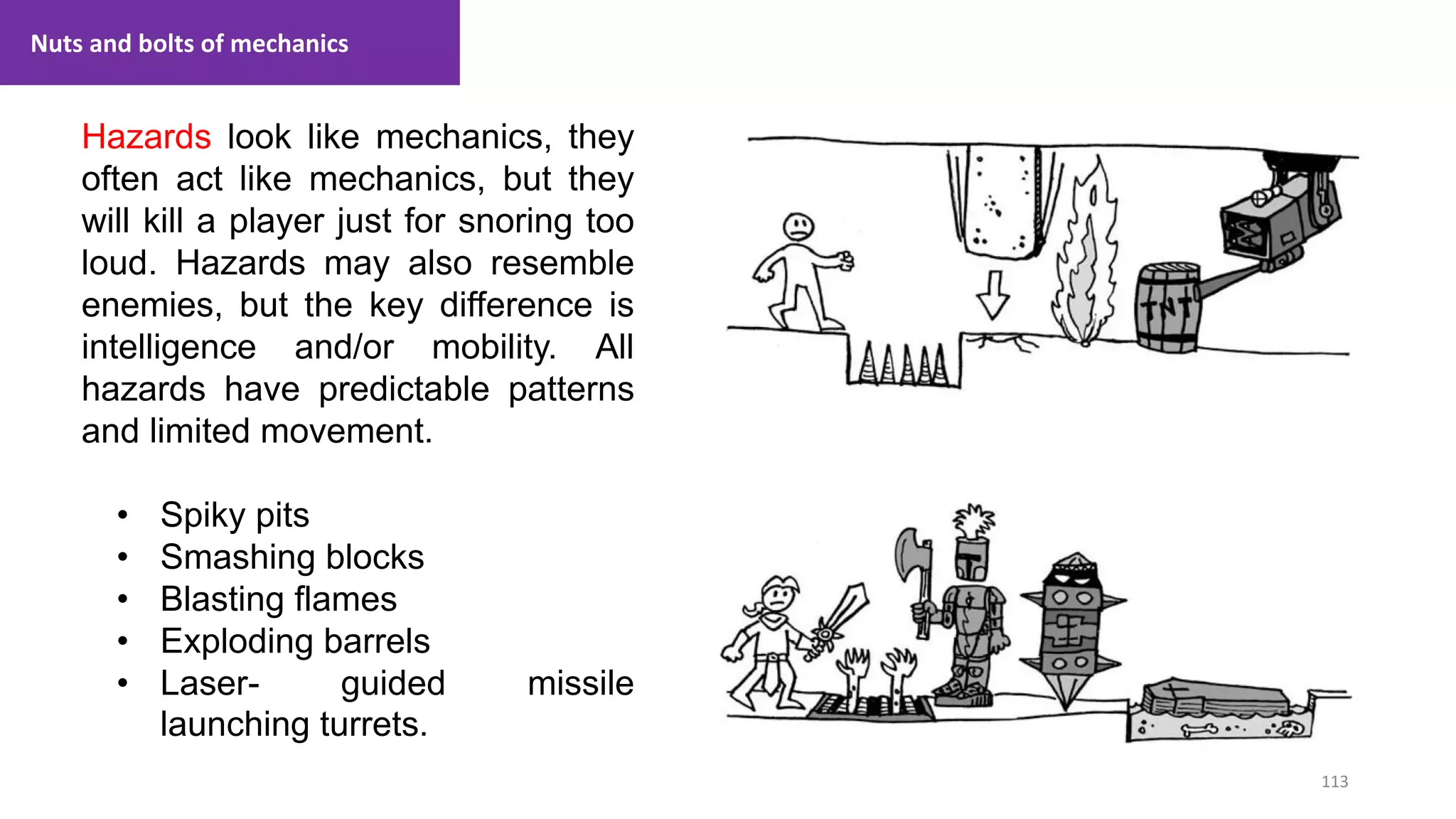 113
1. Lecture
Hazards look like mechanics, they
often act like mechanics, but they
will kill a player just for snoring too
loud. Hazards may also resemble
enemies, but the key difference is
intelligence and/or mobility. All
hazards have predictable patterns
and limited movement.
• Spiky pits
• Smashing blocks
• Blasting flames
• Exploding barrels
• Laser- guided missile
launching turrets.
Nuts and bolts of mechanics
 