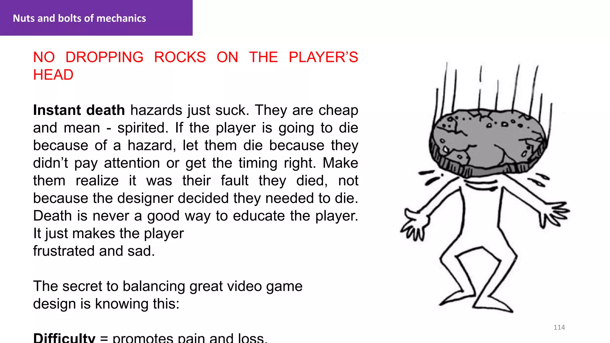 114
1. Lecture
NO DROPPING ROCKS ON THE PLAYER’S
HEAD
Instant death hazards just suck. They are cheap
and mean - spirited. If the player is going to die
because of a hazard, let them die because they
didn’t pay attention or get the timing right. Make
them realize it was their fault they died, not
because the designer decided they needed to die.
Death is never a good way to educate the player.
It just makes the player
frustrated and sad.
The secret to balancing great video game
design is knowing this:
Nuts and bolts of mechanics
 