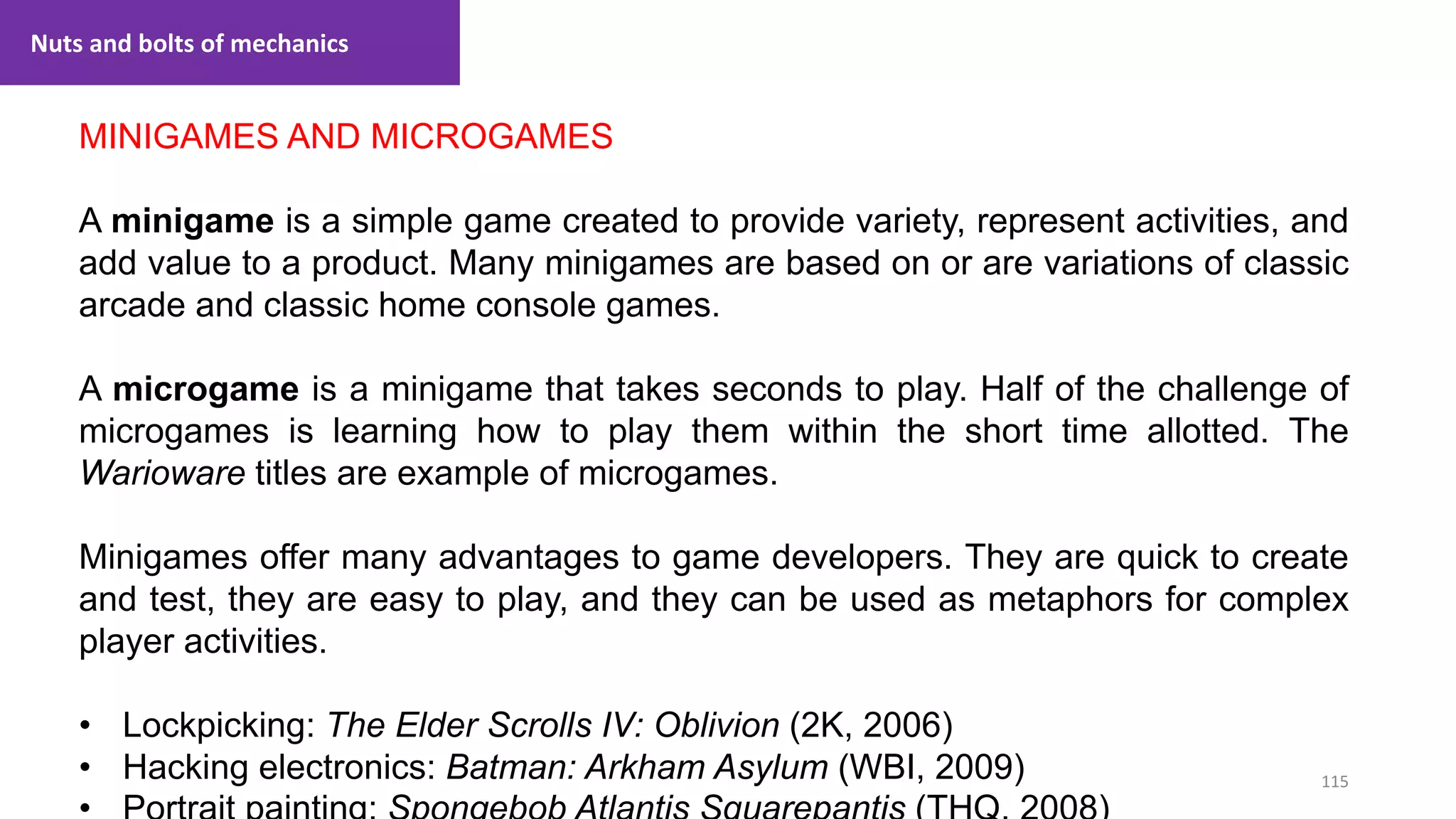 115
1. Lecture
MINIGAMES AND MICROGAMES
A minigame is a simple game created to provide variety, represent activities, and
add value to a product. Many minigames are based on or are variations of classic
arcade and classic home console games.
A microgame is a minigame that takes seconds to play. Half of the challenge of
microgames is learning how to play them within the short time allotted. The
Warioware titles are example of microgames.
Minigames offer many advantages to game developers. They are quick to create
and test, they are easy to play, and they can be used as metaphors for complex
player activities.
• Lockpicking: The Elder Scrolls IV: Oblivion (2K, 2006)
• Hacking electronics: Batman: Arkham Asylum (WBI, 2009)
Nuts and bolts of mechanics
 