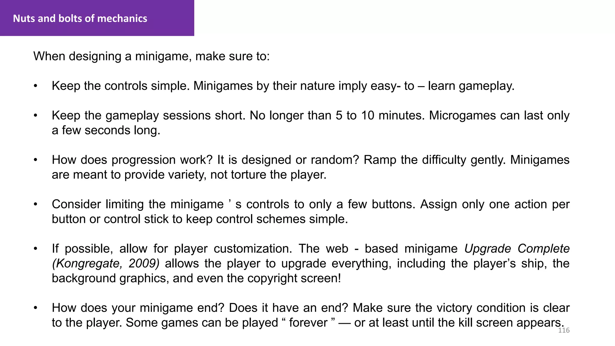 116
1. Lecture
When designing a minigame, make sure to:
• Keep the controls simple. Minigames by their nature imply easy- to – learn gameplay.
• Keep the gameplay sessions short. No longer than 5 to 10 minutes. Microgames can last only
a few seconds long.
• How does progression work? It is designed or random? Ramp the difficulty gently. Minigames
are meant to provide variety, not torture the player.
• Consider limiting the minigame ’ s controls to only a few buttons. Assign only one action per
button or control stick to keep control schemes simple.
• If possible, allow for player customization. The web - based minigame Upgrade Complete
(Kongregate, 2009) allows the player to upgrade everything, including the player’s ship, the
background graphics, and even the copyright screen!
• How does your minigame end? Does it have an end? Make sure the victory condition is clear
to the player. Some games can be played “ forever ” — or at least until the kill screen appears.
Nuts and bolts of mechanics
 