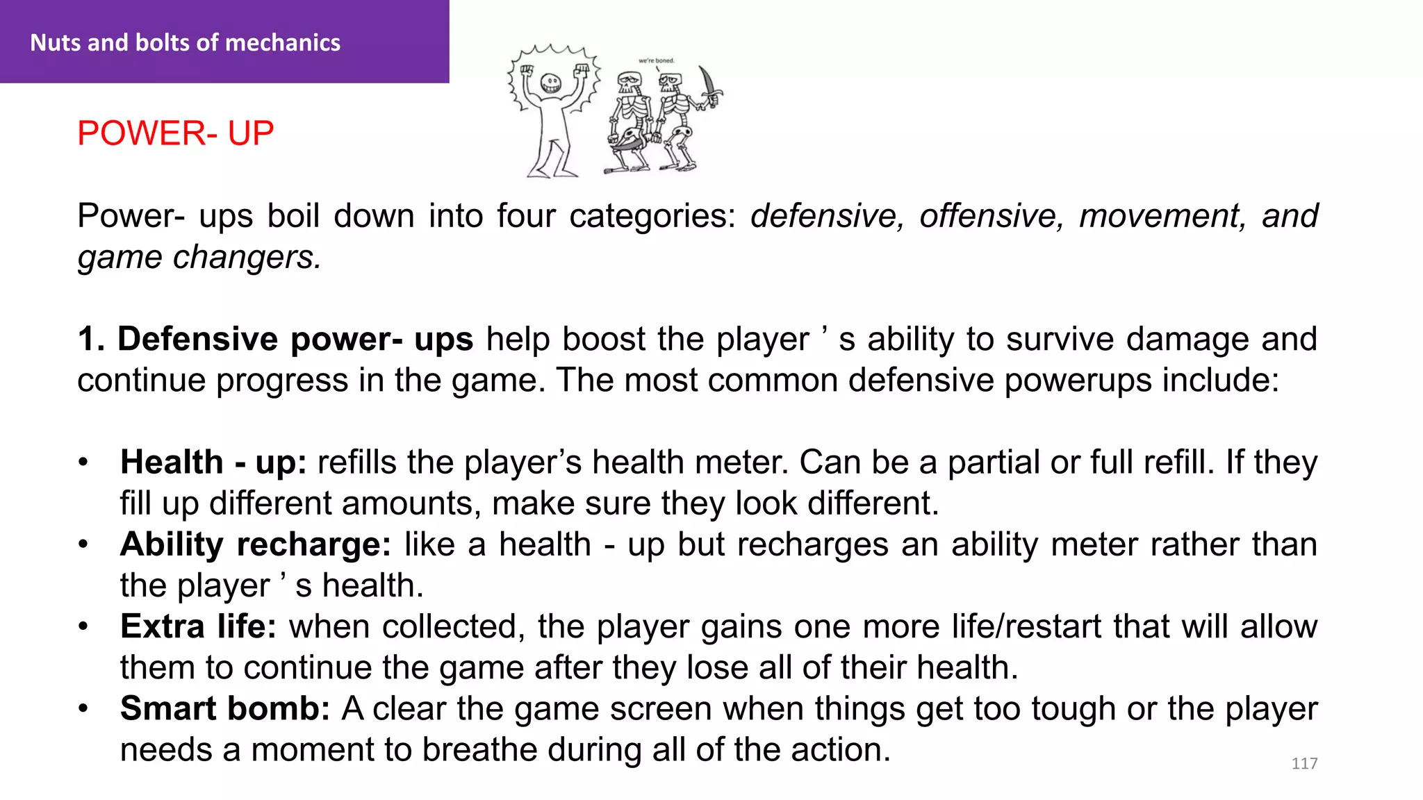 117
1. Lecture
POWER- UP
Power- ups boil down into four categories: defensive, offensive, movement, and
game changers.
1. Defensive power- ups help boost the player ’ s ability to survive damage and
continue progress in the game. The most common defensive powerups include:
• Health - up: refills the player’s health meter. Can be a partial or full refill. If they
fill up different amounts, make sure they look different.
• Ability recharge: like a health - up but recharges an ability meter rather than
the player ’ s health.
• Extra life: when collected, the player gains one more life/restart that will allow
them to continue the game after they lose all of their health.
• Smart bomb: A clear the game screen when things get too tough or the player
needs a moment to breathe during all of the action.
Nuts and bolts of mechanics
 