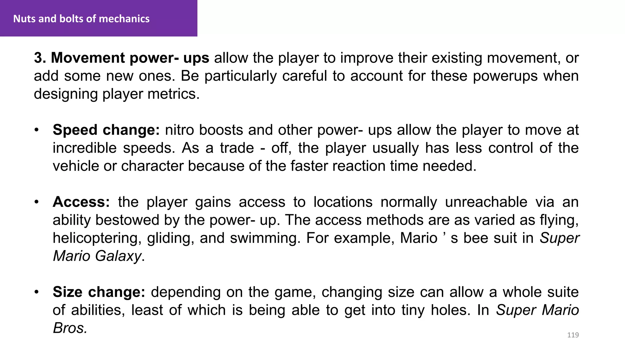 119
1. Lecture
3. Movement power- ups allow the player to improve their existing movement, or
add some new ones. Be particularly careful to account for these powerups when
designing player metrics.
• Speed change: nitro boosts and other power- ups allow the player to move at
incredible speeds. As a trade - off, the player usually has less control of the
vehicle or character because of the faster reaction time needed.
• Access: the player gains access to locations normally unreachable via an
ability bestowed by the power- up. The access methods are as varied as flying,
helicoptering, gliding, and swimming. For example, Mario ’ s bee suit in Super
Mario Galaxy.
• Size change: depending on the game, changing size can allow a whole suite
of abilities, least of which is being able to get into tiny holes. In Super Mario
Bros.
Nuts and bolts of mechanics
 