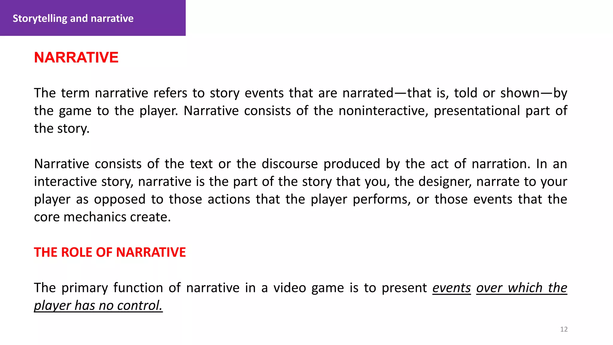 Storytelling and narrative
12
1. Lecture
NARRATIVE
The term narrative refers to story events that are narrated—that is, told or shown—by
the game to the player. Narrative consists of the noninteractive, presentational part of
the story.
Narrative consists of the text or the discourse produced by the act of narration. In an
interactive story, narrative is the part of the story that you, the designer, narrate to your
player as opposed to those actions that the player performs, or those events that the
core mechanics create.
THE ROLE OF NARRATIVE
The primary function of narrative in a video game is to present events over which the
player has no control.
 