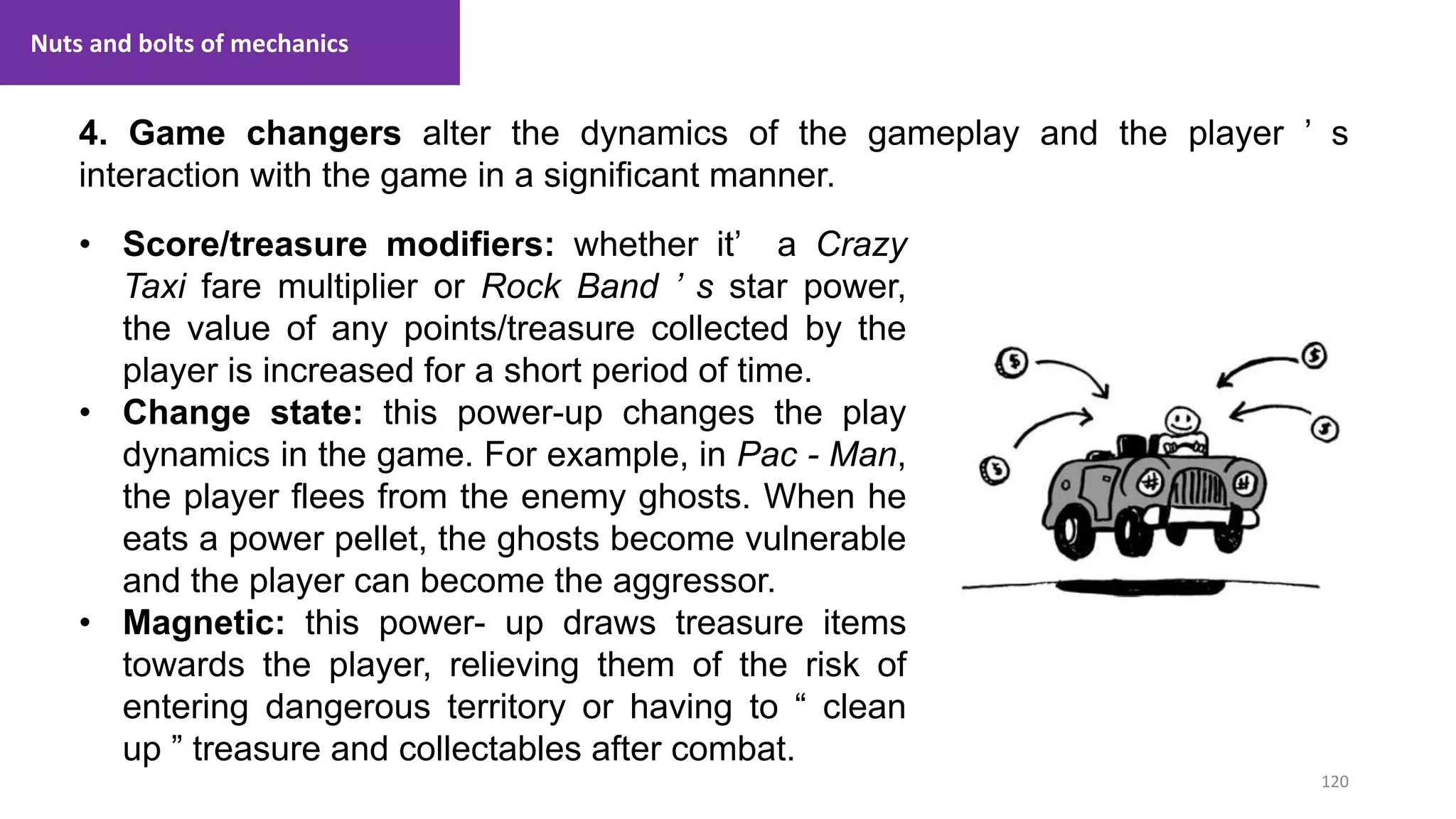 120
1. Lecture
4. Game changers alter the dynamics of the gameplay and the player ’ s
interaction with the game in a significant manner.
Nuts and bolts of mechanics
• Score/treasure modifiers: whether it’ a Crazy
Taxi fare multiplier or Rock Band ’ s star power,
the value of any points/treasure collected by the
player is increased for a short period of time.
• Change state: this power-up changes the play
dynamics in the game. For example, in Pac - Man,
the player flees from the enemy ghosts. When he
eats a power pellet, the ghosts become vulnerable
and the player can become the aggressor.
• Magnetic: this power- up draws treasure items
towards the player, relieving them of the risk of
entering dangerous territory or having to “ clean
up ” treasure and collectables after combat.
 