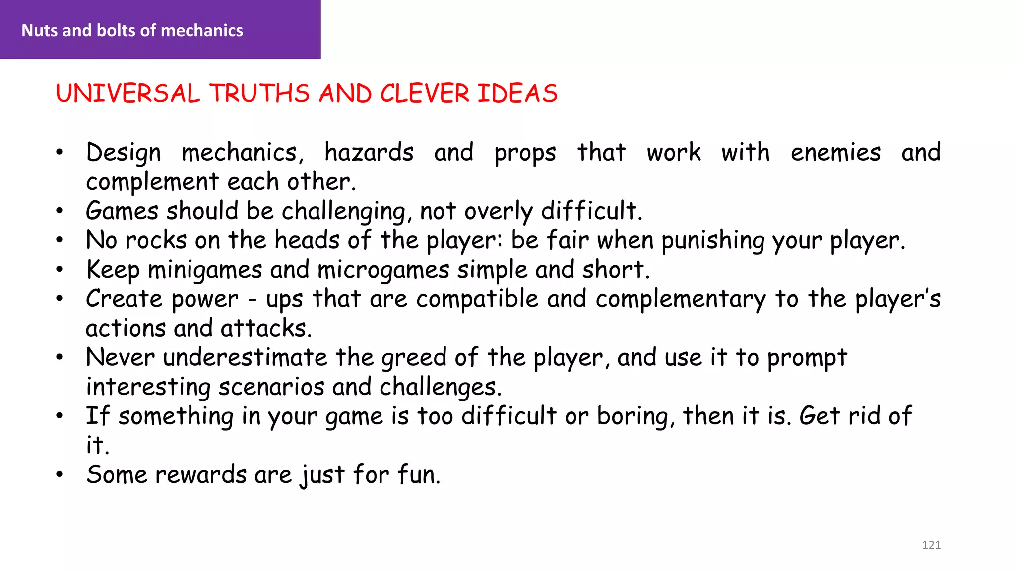 121
1. Lecture
UNIVERSAL TRUTHS AND CLEVER IDEAS
• Design mechanics, hazards and props that work with enemies and
complement each other.
• Games should be challenging, not overly difficult.
• No rocks on the heads of the player: be fair when punishing your player.
• Keep minigames and microgames simple and short.
• Create power - ups that are compatible and complementary to the player’s
actions and attacks.
• Never underestimate the greed of the player, and use it to prompt
interesting scenarios and challenges.
• If something in your game is too difficult or boring, then it is. Get rid of
it.
• Some rewards are just for fun.
Nuts and bolts of mechanics
 