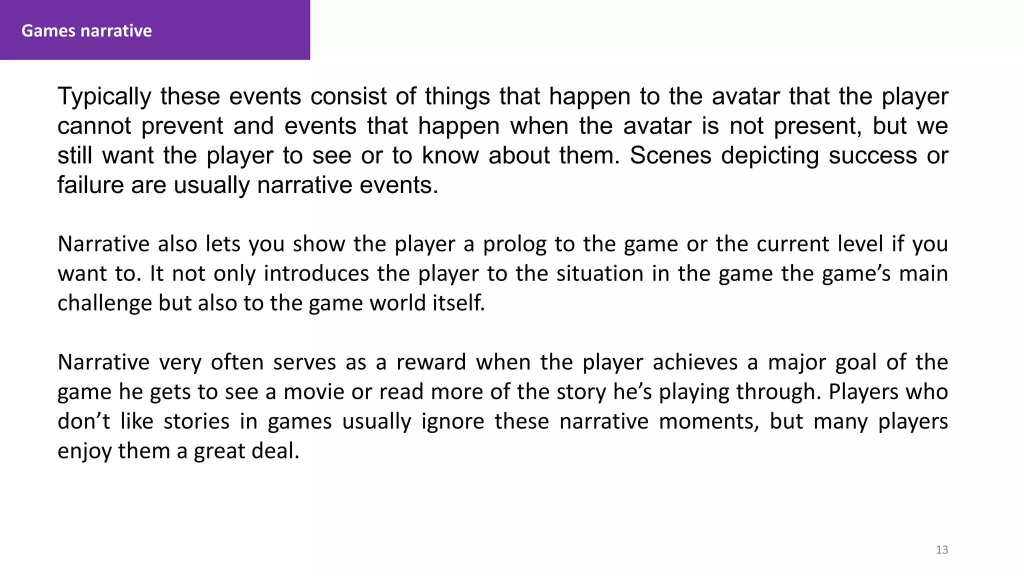 Games narrative
13
1. Lecture
Typically these events consist of things that happen to the avatar that the player
cannot prevent and events that happen when the avatar is not present, but we
still want the player to see or to know about them. Scenes depicting success or
failure are usually narrative events.
Narrative also lets you show the player a prolog to the game or the current level if you
want to. It not only introduces the player to the situation in the game the game’s main
challenge but also to the game world itself.
Narrative very often serves as a reward when the player achieves a major goal of the
game he gets to see a movie or read more of the story he’s playing through. Players who
don’t like stories in games usually ignore these narrative moments, but many players
enjoy them a great deal.
 
