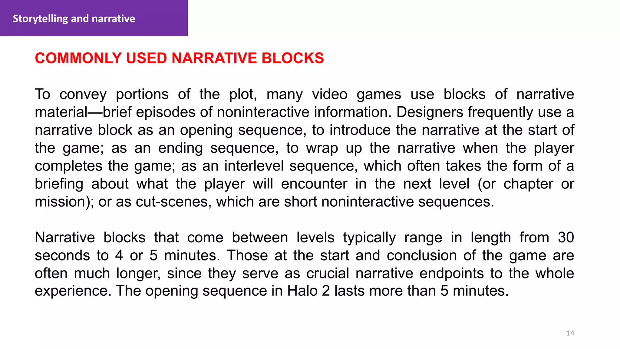 Storytelling and narrative
14
1. Lecture
COMMONLY USED NARRATIVE BLOCKS
To convey portions of the plot, many video games use blocks of narrative
material—brief episodes of noninteractive information. Designers frequently use a
narrative block as an opening sequence, to introduce the narrative at the start of
the game; as an ending sequence, to wrap up the narrative when the player
completes the game; as an interlevel sequence, which often takes the form of a
briefing about what the player will encounter in the next level (or chapter or
mission); or as cut-scenes, which are short noninteractive sequences.
Narrative blocks that come between levels typically range in length from 30
seconds to 4 or 5 minutes. Those at the start and conclusion of the game are
often much longer, since they serve as crucial narrative endpoints to the whole
experience. The opening sequence in Halo 2 lasts more than 5 minutes.
 