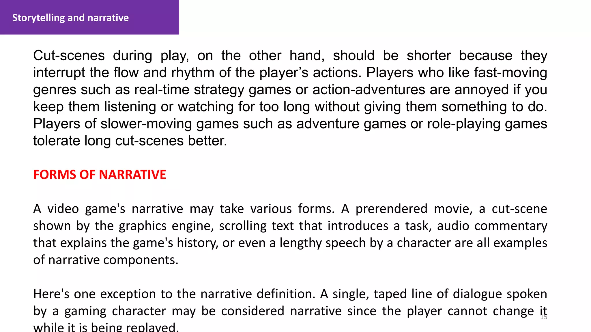 Storytelling and narrative
15
1. Lecture
Cut-scenes during play, on the other hand, should be shorter because they
interrupt the flow and rhythm of the player’s actions. Players who like fast-moving
genres such as real-time strategy games or action-adventures are annoyed if you
keep them listening or watching for too long without giving them something to do.
Players of slower-moving games such as adventure games or role-playing games
tolerate long cut-scenes better.
FORMS OF NARRATIVE
A video game's narrative may take various forms. A prerendered movie, a cut-scene
shown by the graphics engine, scrolling text that introduces a task, audio commentary
that explains the game's history, or even a lengthy speech by a character are all examples
of narrative components.
Here's one exception to the narrative definition. A single, taped line of dialogue spoken
by a gaming character may be considered narrative since the player cannot change it
 