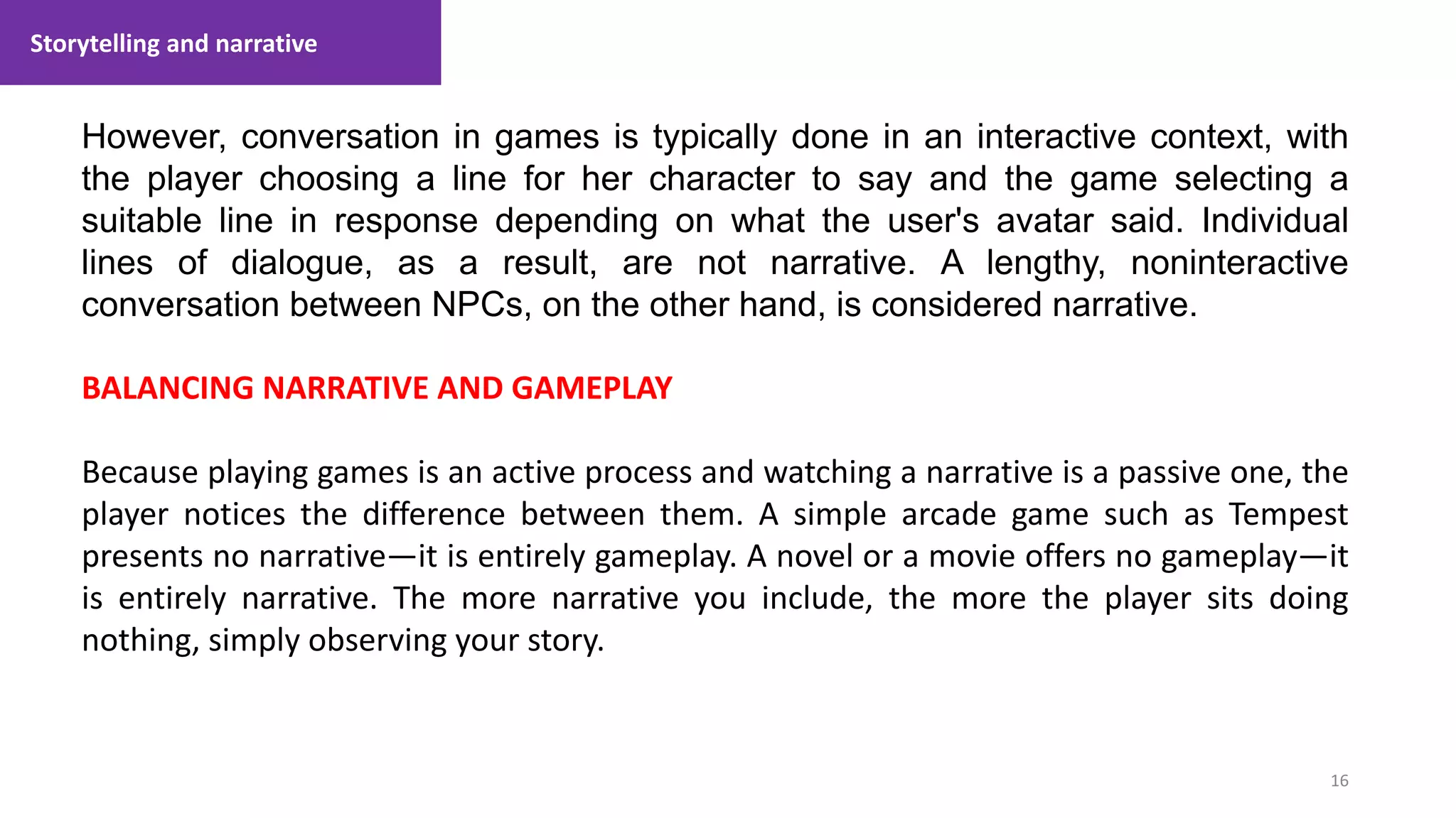Storytelling and narrative
16
1. Lecture
However, conversation in games is typically done in an interactive context, with
the player choosing a line for her character to say and the game selecting a
suitable line in response depending on what the user's avatar said. Individual
lines of dialogue, as a result, are not narrative. A lengthy, noninteractive
conversation between NPCs, on the other hand, is considered narrative.
BALANCING NARRATIVE AND GAMEPLAY
Because playing games is an active process and watching a narrative is a passive one, the
player notices the difference between them. A simple arcade game such as Tempest
presents no narrative—it is entirely gameplay. A novel or a movie offers no gameplay—it
is entirely narrative. The more narrative you include, the more the player sits doing
nothing, simply observing your story.
 