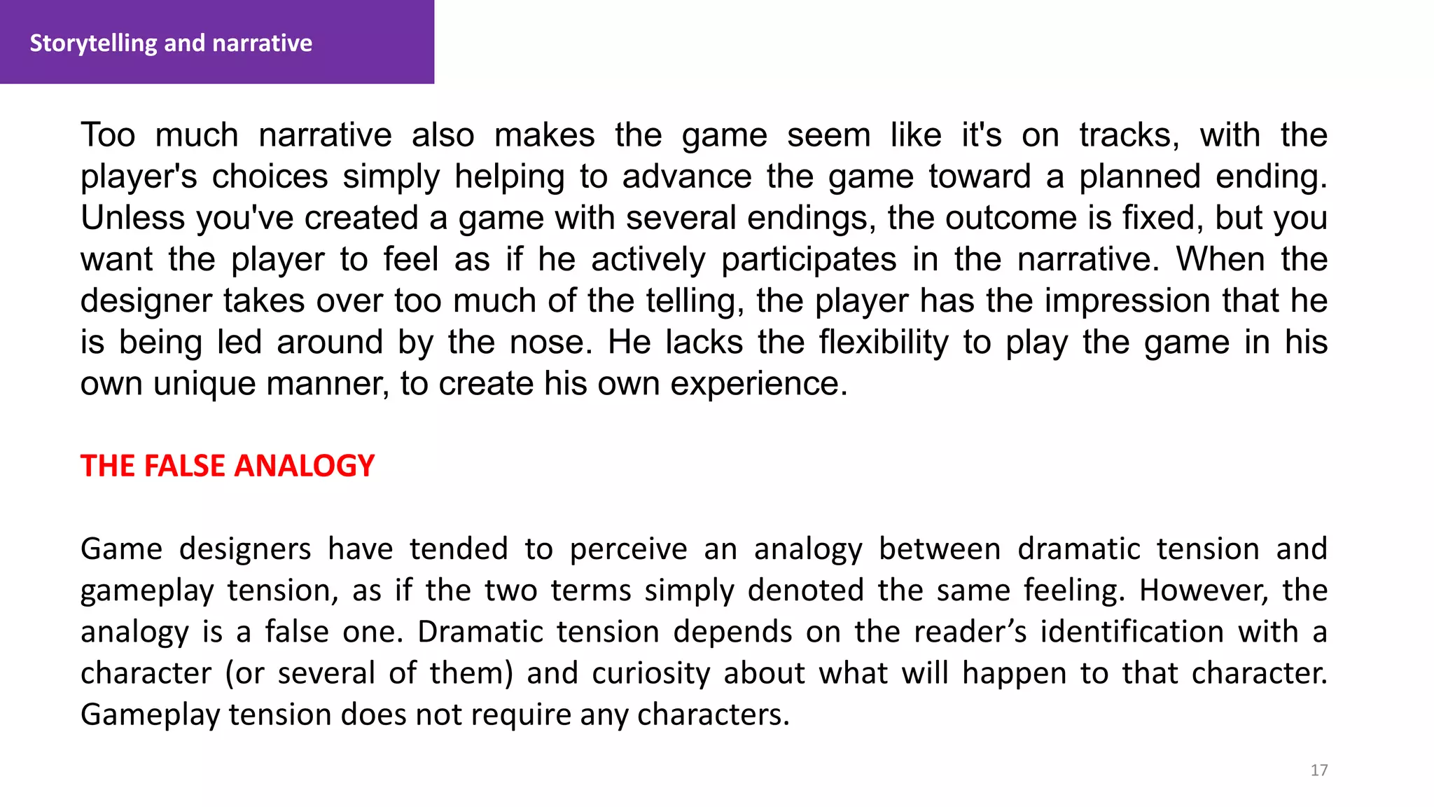 Storytelling and narrative
17
1. Lecture
Too much narrative also makes the game seem like it's on tracks, with the
player's choices simply helping to advance the game toward a planned ending.
Unless you've created a game with several endings, the outcome is fixed, but you
want the player to feel as if he actively participates in the narrative. When the
designer takes over too much of the telling, the player has the impression that he
is being led around by the nose. He lacks the flexibility to play the game in his
own unique manner, to create his own experience.
THE FALSE ANALOGY
Game designers have tended to perceive an analogy between dramatic tension and
gameplay tension, as if the two terms simply denoted the same feeling. However, the
analogy is a false one. Dramatic tension depends on the reader’s identification with a
character (or several of them) and curiosity about what will happen to that character.
Gameplay tension does not require any characters.
 