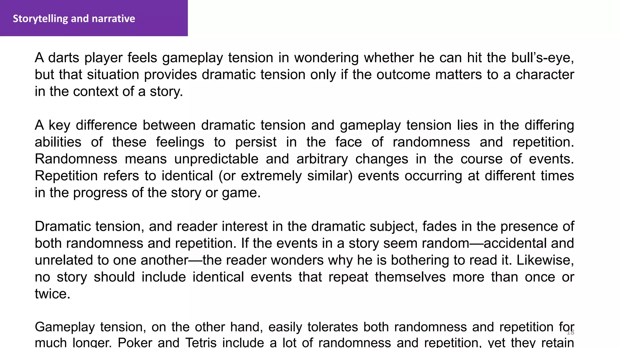 Storytelling and narrative
18
1. Lecture
A darts player feels gameplay tension in wondering whether he can hit the bull’s-eye,
but that situation provides dramatic tension only if the outcome matters to a character
in the context of a story.
A key difference between dramatic tension and gameplay tension lies in the differing
abilities of these feelings to persist in the face of randomness and repetition.
Randomness means unpredictable and arbitrary changes in the course of events.
Repetition refers to identical (or extremely similar) events occurring at different times
in the progress of the story or game.
Dramatic tension, and reader interest in the dramatic subject, fades in the presence of
both randomness and repetition. If the events in a story seem random—accidental and
unrelated to one another—the reader wonders why he is bothering to read it. Likewise,
no story should include identical events that repeat themselves more than once or
twice.
Gameplay tension, on the other hand, easily tolerates both randomness and repetition for
much longer. Poker and Tetris include a lot of randomness and repetition, yet they retain
 