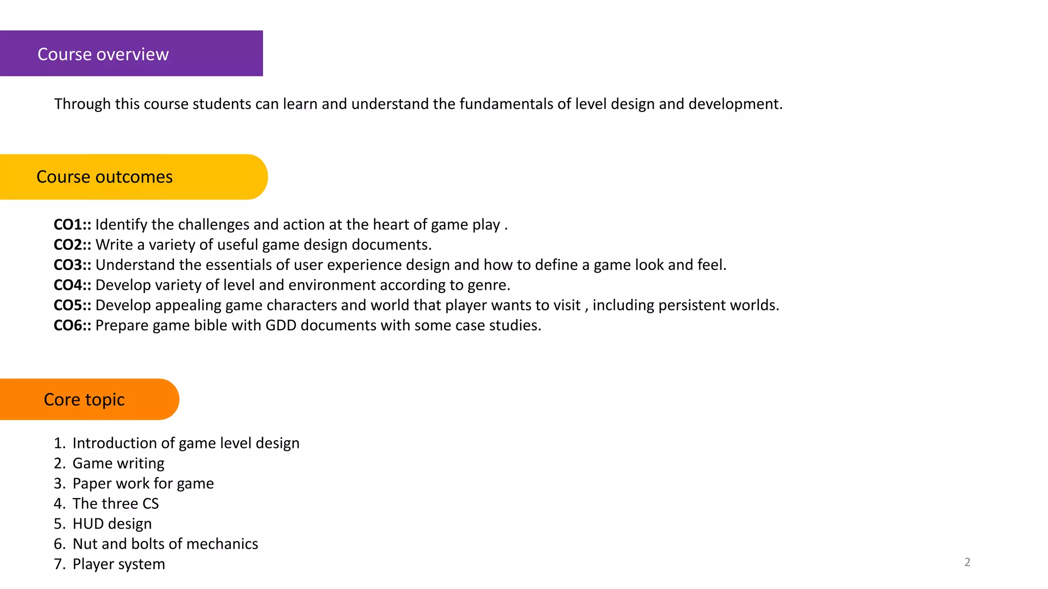 Course overview
Through this course students can learn and understand the fundamentals of level design and development.
CO1:: Identify the challenges and action at the heart of game play .
CO2:: Write a variety of useful game design documents.
CO3:: Understand the essentials of user experience design and how to define a game look and feel.
CO4:: Develop variety of level and environment according to genre.
CO5:: Develop appealing game characters and world that player wants to visit , including persistent worlds.
CO6:: Prepare game bible with GDD documents with some case studies.
Course outcomes Keywords
2
Core topic
1. Introduction of game level design
2. Game writing
3. Paper work for game
4. The three CS
5. HUD design
6. Nut and bolts of mechanics
7. Player system
 