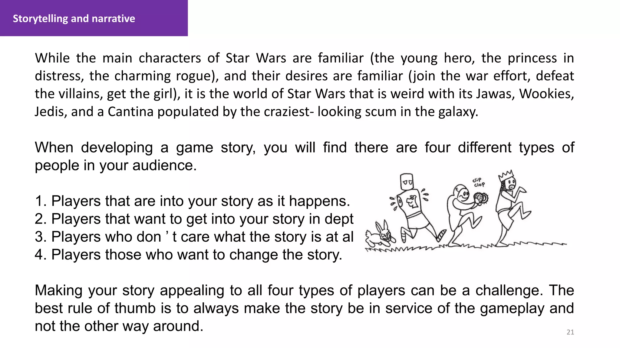 Storytelling and narrative
21
1. Lecture
While the main characters of Star Wars are familiar (the young hero, the princess in
distress, the charming rogue), and their desires are familiar (join the war effort, defeat
the villains, get the girl), it is the world of Star Wars that is weird with its Jawas, Wookies,
Jedis, and a Cantina populated by the craziest- looking scum in the galaxy.
When developing a game story, you will find there are four different types of
people in your audience.
1. Players that are into your story as it happens.
2. Players that want to get into your story in depth.
3. Players who don ’ t care what the story is at all.
4. Players those who want to change the story.
Making your story appealing to all four types of players can be a challenge. The
best rule of thumb is to always make the story be in service of the gameplay and
not the other way around.
 
