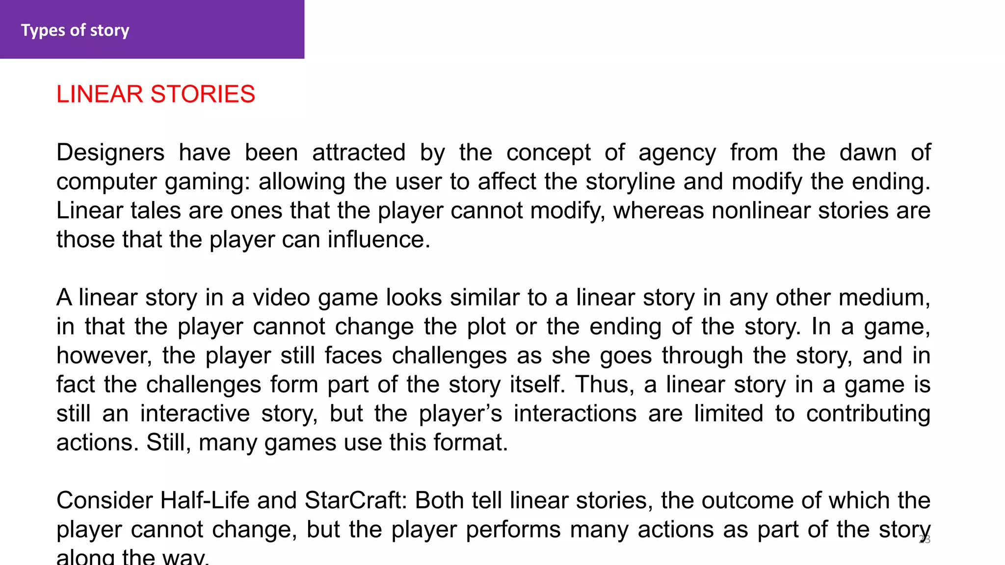 Types of story
23
1. Lecture
LINEAR STORIES
Designers have been attracted by the concept of agency from the dawn of
computer gaming: allowing the user to affect the storyline and modify the ending.
Linear tales are ones that the player cannot modify, whereas nonlinear stories are
those that the player can influence.
A linear story in a video game looks similar to a linear story in any other medium,
in that the player cannot change the plot or the ending of the story. In a game,
however, the player still faces challenges as she goes through the story, and in
fact the challenges form part of the story itself. Thus, a linear story in a game is
still an interactive story, but the player’s interactions are limited to contributing
actions. Still, many games use this format.
Consider Half-Life and StarCraft: Both tell linear stories, the outcome of which the
player cannot change, but the player performs many actions as part of the story
 