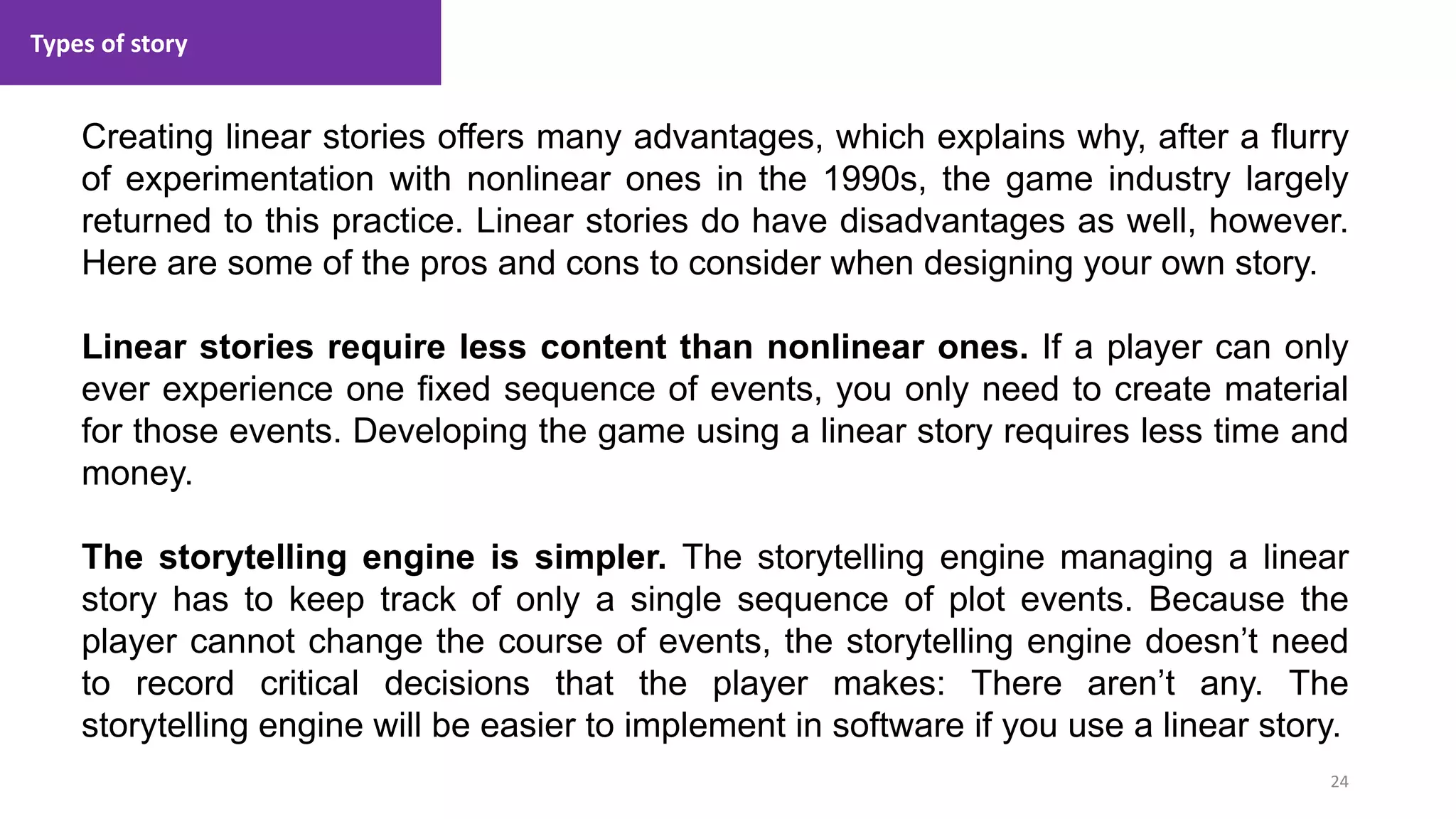 Types of story
24
1. Lecture
Creating linear stories offers many advantages, which explains why, after a flurry
of experimentation with nonlinear ones in the 1990s, the game industry largely
returned to this practice. Linear stories do have disadvantages as well, however.
Here are some of the pros and cons to consider when designing your own story.
Linear stories require less content than nonlinear ones. If a player can only
ever experience one fixed sequence of events, you only need to create material
for those events. Developing the game using a linear story requires less time and
money.
The storytelling engine is simpler. The storytelling engine managing a linear
story has to keep track of only a single sequence of plot events. Because the
player cannot change the course of events, the storytelling engine doesn’t need
to record critical decisions that the player makes: There aren’t any. The
storytelling engine will be easier to implement in software if you use a linear story.
 