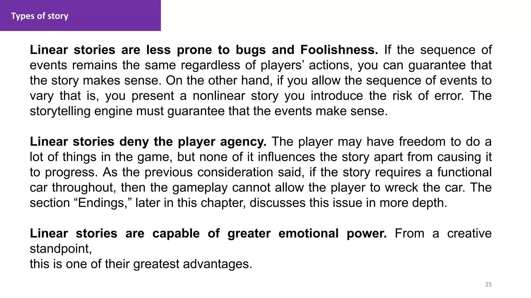 Types of story
25
1. Lecture
Linear stories are less prone to bugs and Foolishness. If the sequence of
events remains the same regardless of players’ actions, you can guarantee that
the story makes sense. On the other hand, if you allow the sequence of events to
vary that is, you present a nonlinear story you introduce the risk of error. The
storytelling engine must guarantee that the events make sense.
Linear stories deny the player agency. The player may have freedom to do a
lot of things in the game, but none of it influences the story apart from causing it
to progress. As the previous consideration said, if the story requires a functional
car throughout, then the gameplay cannot allow the player to wreck the car. The
section “Endings,” later in this chapter, discusses this issue in more depth.
Linear stories are capable of greater emotional power. From a creative
standpoint,
this is one of their greatest advantages.
 