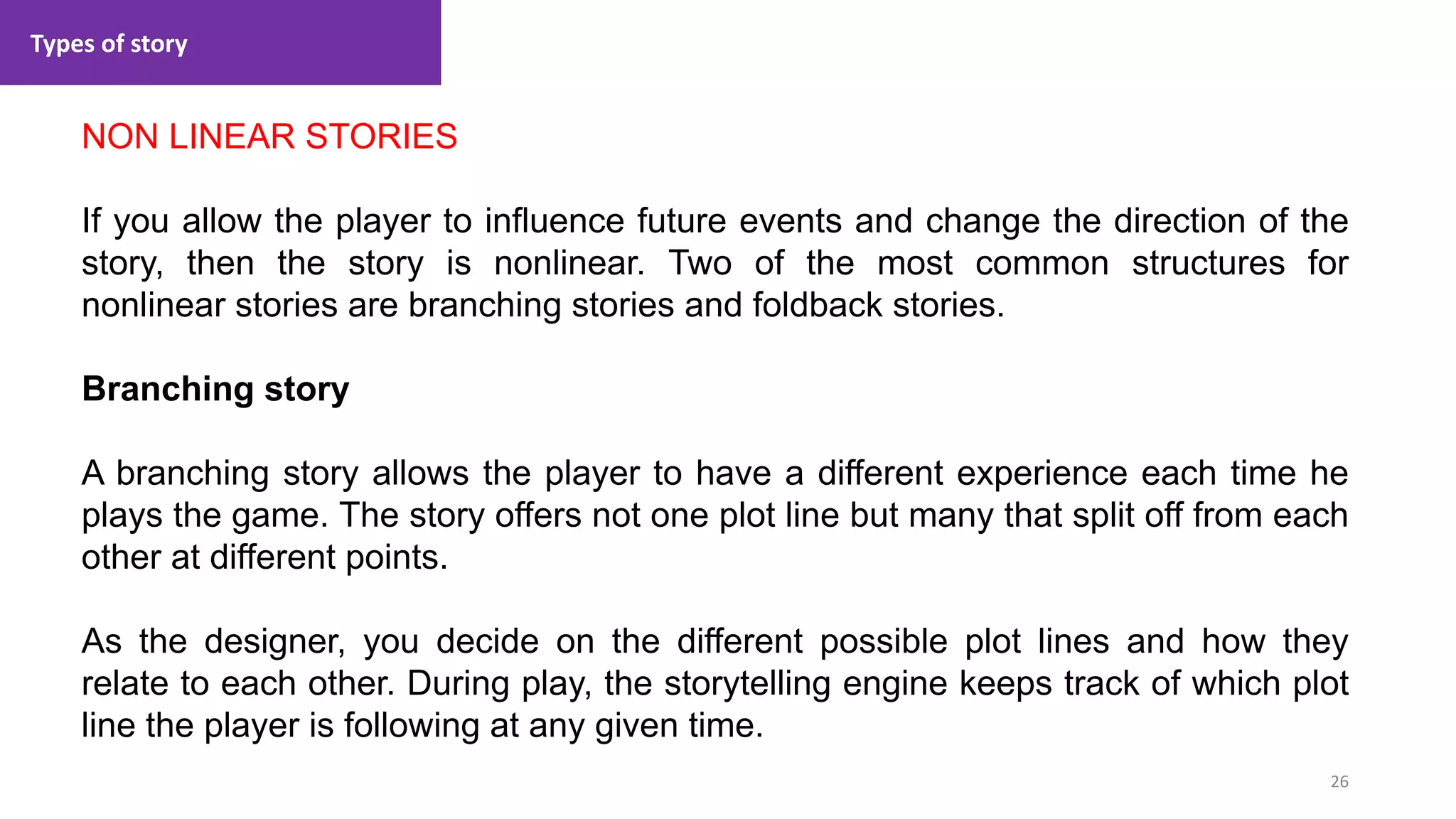 Types of story
26
1. Lecture
NON LINEAR STORIES
If you allow the player to influence future events and change the direction of the
story, then the story is nonlinear. Two of the most common structures for
nonlinear stories are branching stories and foldback stories.
Branching story
A branching story allows the player to have a different experience each time he
plays the game. The story offers not one plot line but many that split off from each
other at different points.
As the designer, you decide on the different possible plot lines and how they
relate to each other. During play, the storytelling engine keeps track of which plot
line the player is following at any given time.
 