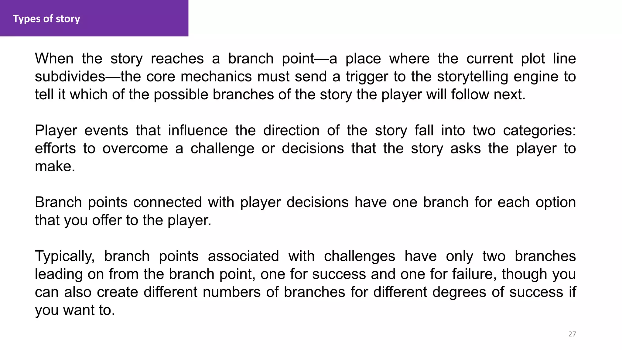 Types of story
27
1. Lecture
When the story reaches a branch point—a place where the current plot line
subdivides—the core mechanics must send a trigger to the storytelling engine to
tell it which of the possible branches of the story the player will follow next.
Player events that influence the direction of the story fall into two categories:
efforts to overcome a challenge or decisions that the story asks the player to
make.
Branch points connected with player decisions have one branch for each option
that you offer to the player.
Typically, branch points associated with challenges have only two branches
leading on from the branch point, one for success and one for failure, though you
can also create different numbers of branches for different degrees of success if
you want to.
 