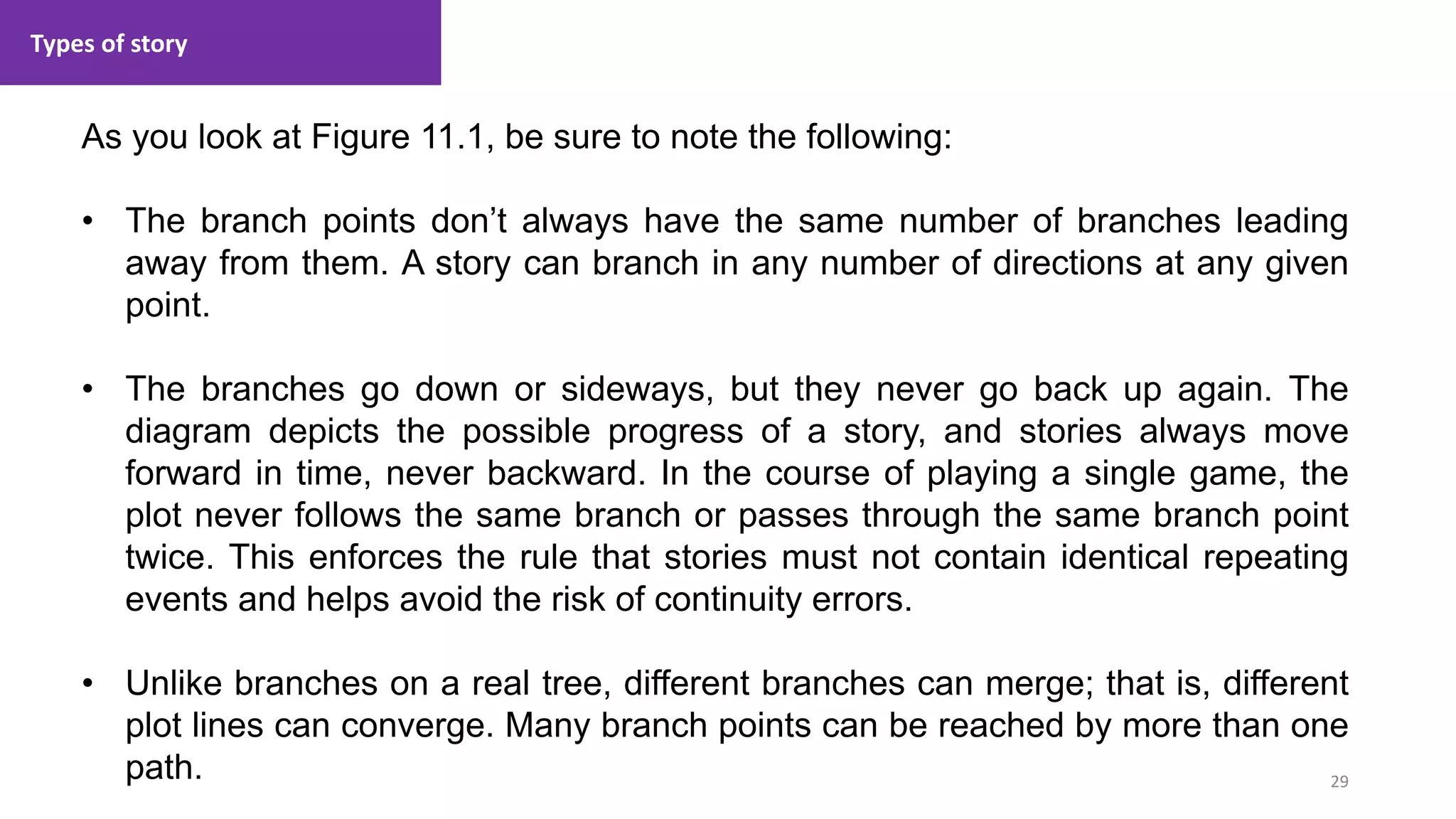Types of story
29
1. Lecture
As you look at Figure 11.1, be sure to note the following:
• The branch points don’t always have the same number of branches leading
away from them. A story can branch in any number of directions at any given
point.
• The branches go down or sideways, but they never go back up again. The
diagram depicts the possible progress of a story, and stories always move
forward in time, never backward. In the course of playing a single game, the
plot never follows the same branch or passes through the same branch point
twice. This enforces the rule that stories must not contain identical repeating
events and helps avoid the risk of continuity errors.
• Unlike branches on a real tree, different branches can merge; that is, different
plot lines can converge. Many branch points can be reached by more than one
path.
 