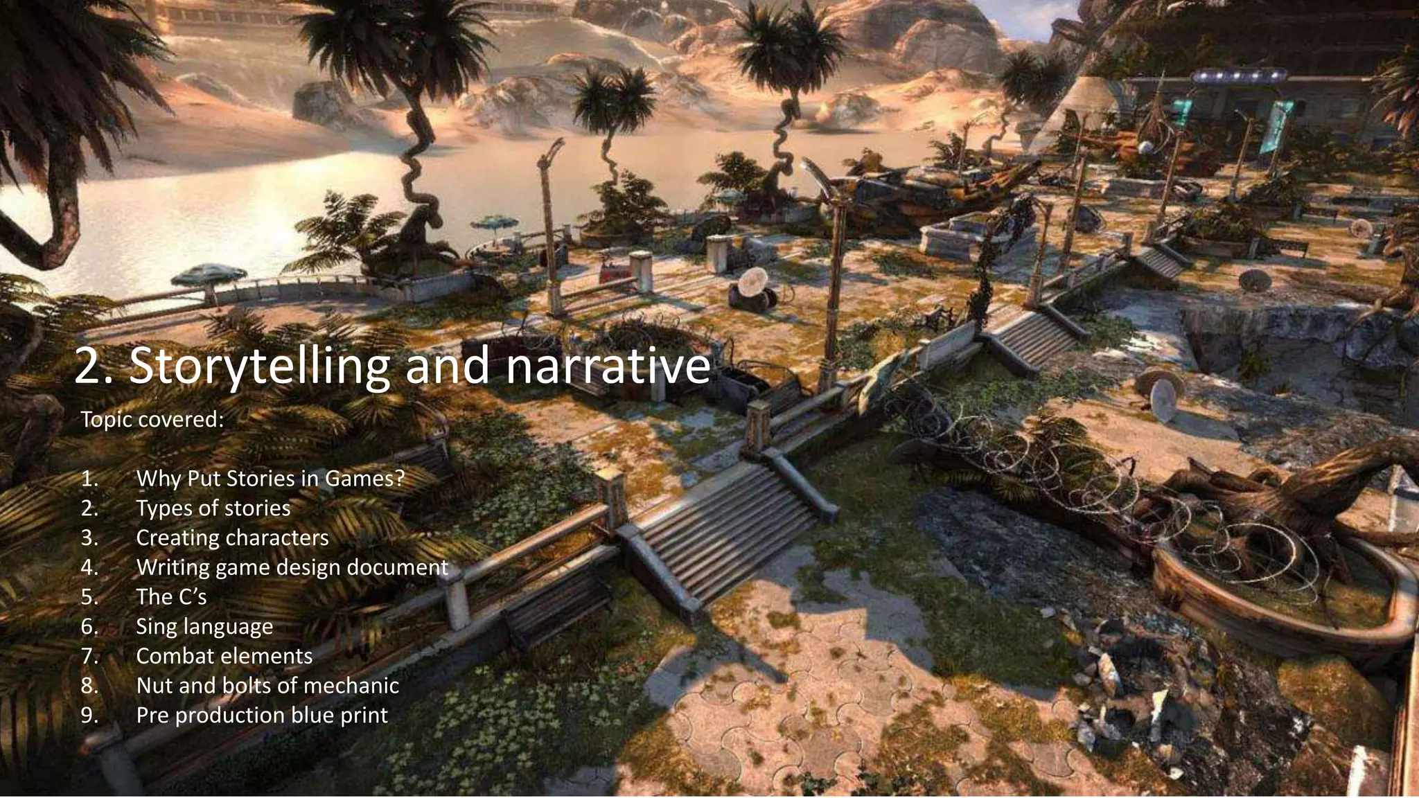 3
1. Lecture
2. Storytelling and narrative
Topic covered:
1. Why Put Stories in Games?
2. Types of stories
3. Creating characters
4. Writing game design document
5. The C’s
6. Sing language
7. Combat elements
8. Nut and bolts of mechanic
9. Pre production blue print
 