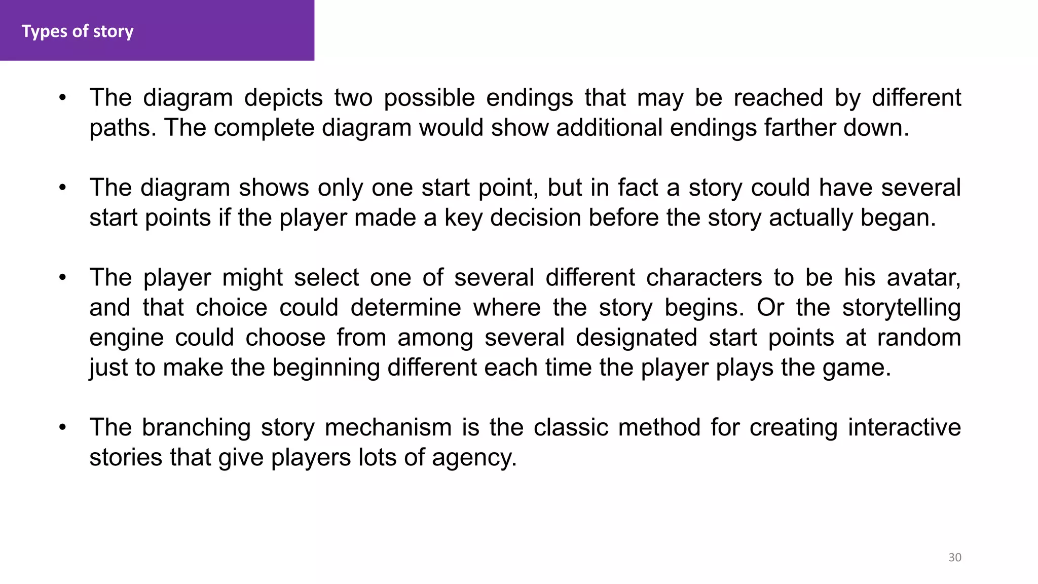 Types of story
30
1. Lecture
• The diagram depicts two possible endings that may be reached by different
paths. The complete diagram would show additional endings farther down.
• The diagram shows only one start point, but in fact a story could have several
start points if the player made a key decision before the story actually began.
• The player might select one of several different characters to be his avatar,
and that choice could determine where the story begins. Or the storytelling
engine could choose from among several designated start points at random
just to make the beginning different each time the player plays the game.
• The branching story mechanism is the classic method for creating interactive
stories that give players lots of agency.
 