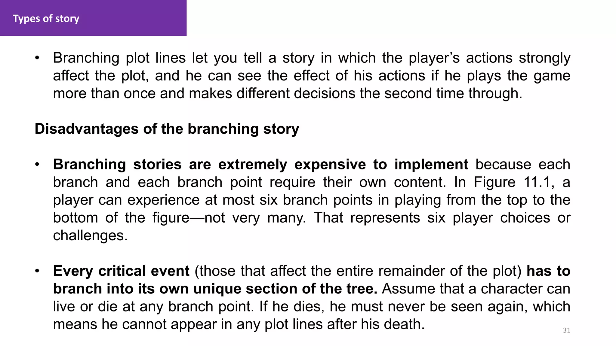 Types of story
31
1. Lecture
• Branching plot lines let you tell a story in which the player’s actions strongly
affect the plot, and he can see the effect of his actions if he plays the game
more than once and makes different decisions the second time through.
Disadvantages of the branching story
• Branching stories are extremely expensive to implement because each
branch and each branch point require their own content. In Figure 11.1, a
player can experience at most six branch points in playing from the top to the
bottom of the figure—not very many. That represents six player choices or
challenges.
• Every critical event (those that affect the entire remainder of the plot) has to
branch into its own unique section of the tree. Assume that a character can
live or die at any branch point. If he dies, he must never be seen again, which
means he cannot appear in any plot lines after his death.
 