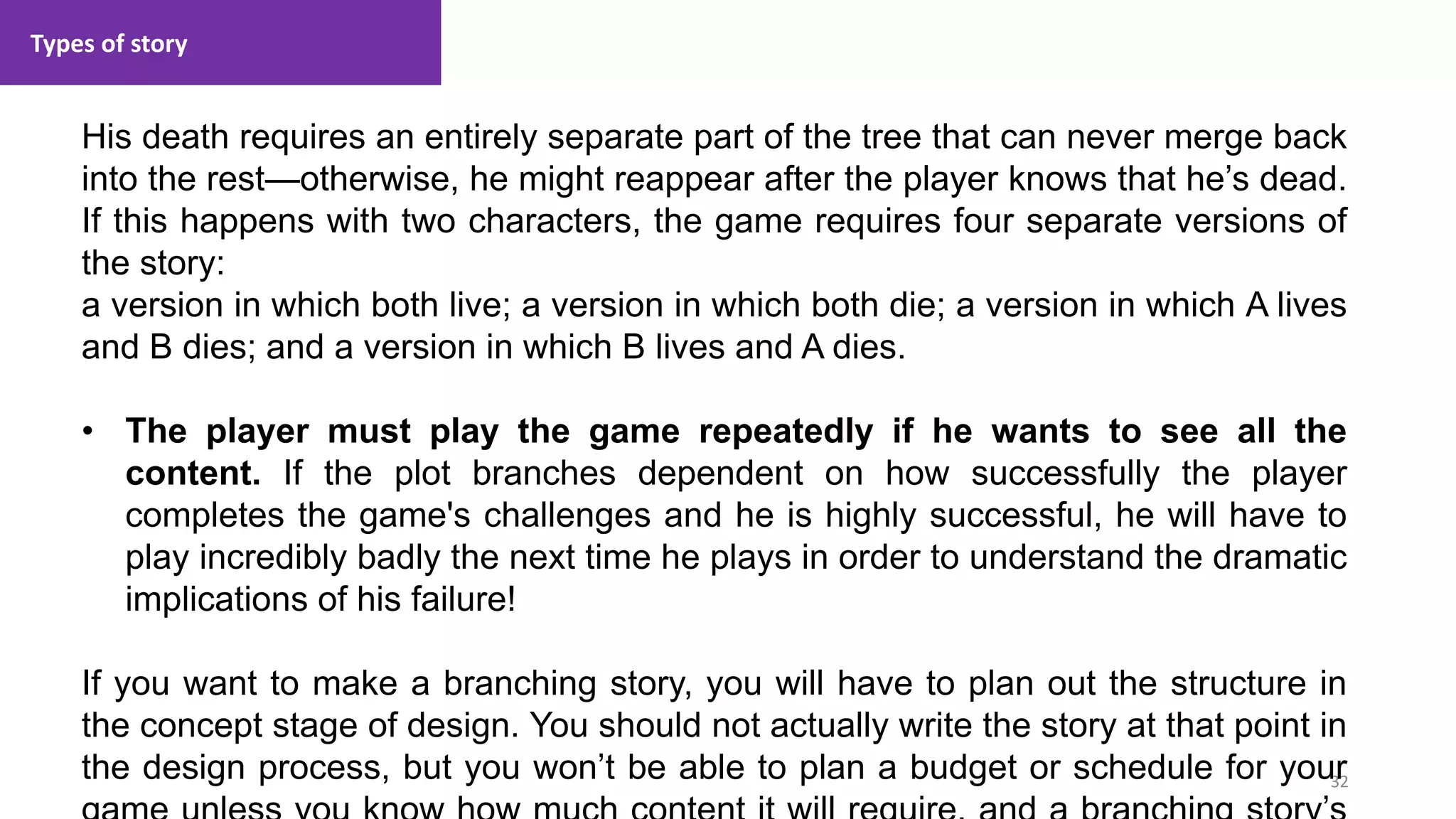 Types of story
32
1. Lecture
His death requires an entirely separate part of the tree that can never merge back
into the rest—otherwise, he might reappear after the player knows that he’s dead.
If this happens with two characters, the game requires four separate versions of
the story:
a version in which both live; a version in which both die; a version in which A lives
and B dies; and a version in which B lives and A dies.
• The player must play the game repeatedly if he wants to see all the
content. If the plot branches dependent on how successfully the player
completes the game's challenges and he is highly successful, he will have to
play incredibly badly the next time he plays in order to understand the dramatic
implications of his failure!
If you want to make a branching story, you will have to plan out the structure in
the concept stage of design. You should not actually write the story at that point in
the design process, but you won’t be able to plan a budget or schedule for your
 