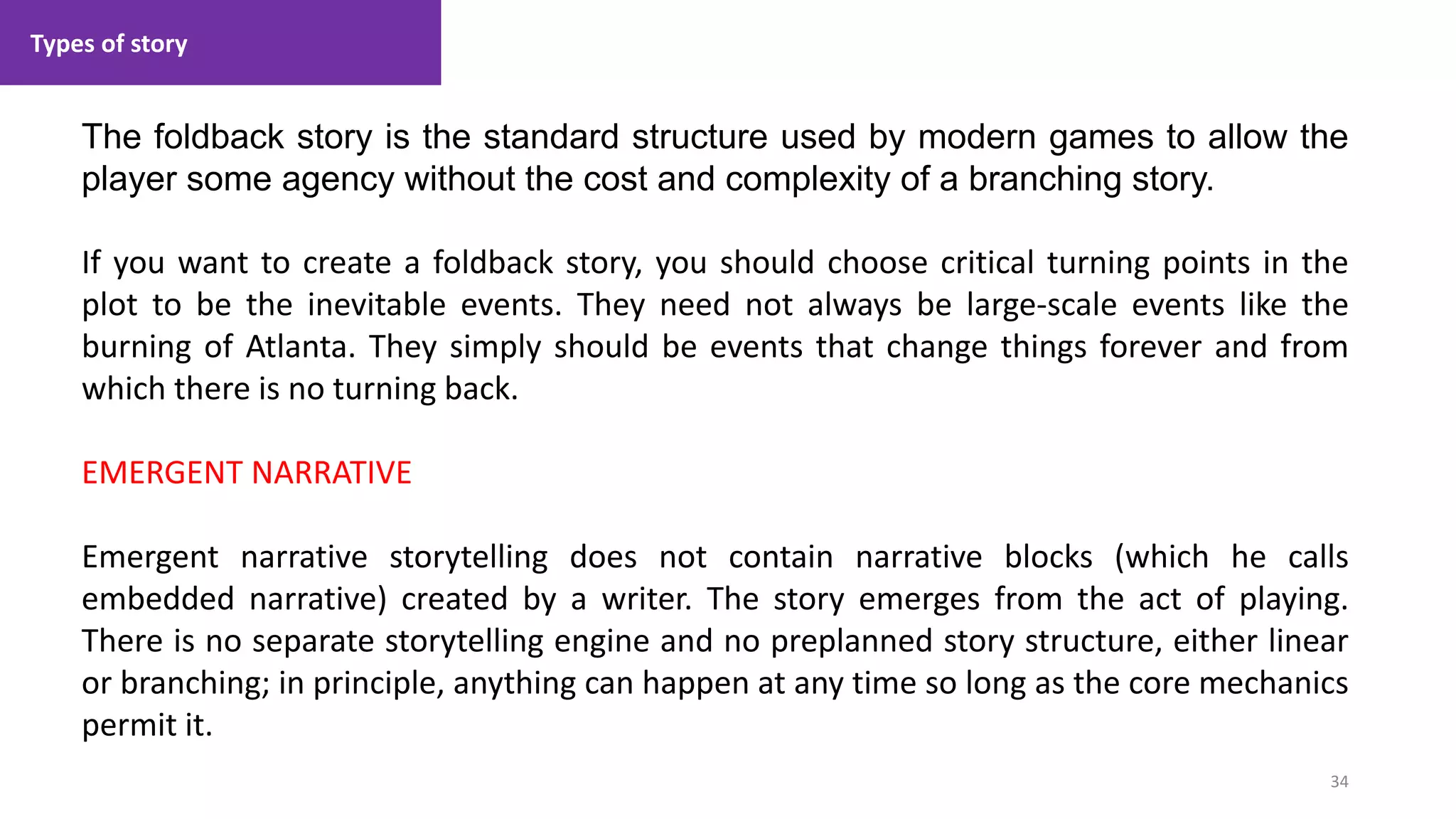 Types of story
34
1. Lecture
The foldback story is the standard structure used by modern games to allow the
player some agency without the cost and complexity of a branching story.
If you want to create a foldback story, you should choose critical turning points in the
plot to be the inevitable events. They need not always be large-scale events like the
burning of Atlanta. They simply should be events that change things forever and from
which there is no turning back.
EMERGENT NARRATIVE
Emergent narrative storytelling does not contain narrative blocks (which he calls
embedded narrative) created by a writer. The story emerges from the act of playing.
There is no separate storytelling engine and no preplanned story structure, either linear
or branching; in principle, anything can happen at any time so long as the core mechanics
permit it.
 