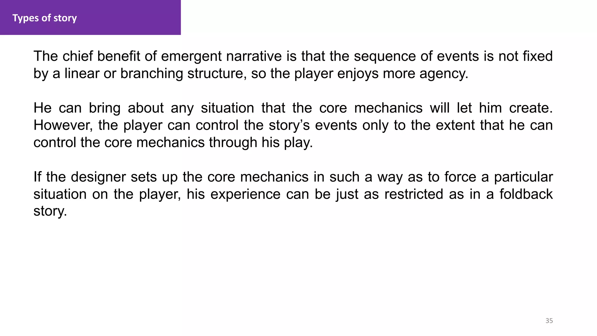 Types of story
35
1. Lecture
The chief benefit of emergent narrative is that the sequence of events is not fixed
by a linear or branching structure, so the player enjoys more agency.
He can bring about any situation that the core mechanics will let him create.
However, the player can control the story’s events only to the extent that he can
control the core mechanics through his play.
If the designer sets up the core mechanics in such a way as to force a particular
situation on the player, his experience can be just as restricted as in a foldback
story.
 