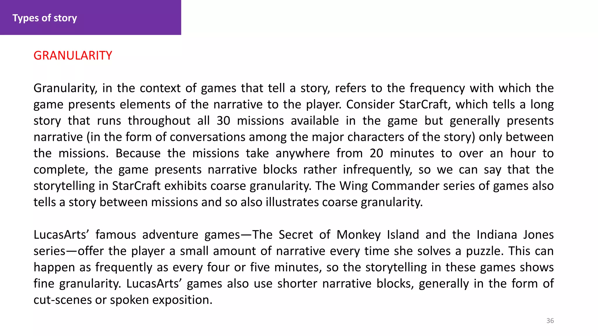 Types of story
36
1. Lecture
GRANULARITY
Granularity, in the context of games that tell a story, refers to the frequency with which the
game presents elements of the narrative to the player. Consider StarCraft, which tells a long
story that runs throughout all 30 missions available in the game but generally presents
narrative (in the form of conversations among the major characters of the story) only between
the missions. Because the missions take anywhere from 20 minutes to over an hour to
complete, the game presents narrative blocks rather infrequently, so we can say that the
storytelling in StarCraft exhibits coarse granularity. The Wing Commander series of games also
tells a story between missions and so also illustrates coarse granularity.
LucasArts’ famous adventure games—The Secret of Monkey Island and the Indiana Jones
series—offer the player a small amount of narrative every time she solves a puzzle. This can
happen as frequently as every four or five minutes, so the storytelling in these games shows
fine granularity. LucasArts’ games also use shorter narrative blocks, generally in the form of
cut-scenes or spoken exposition.
 