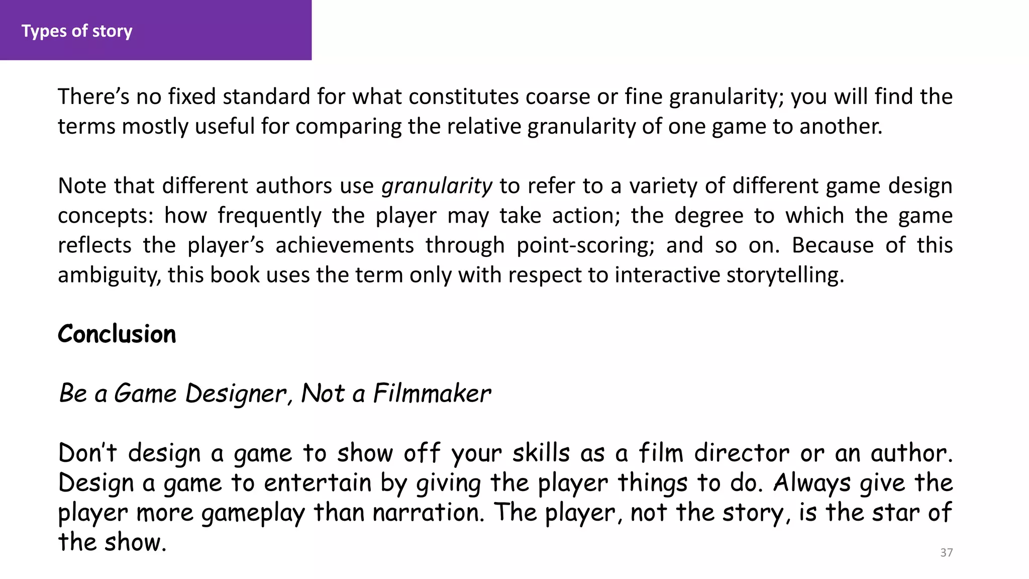 Types of story
37
1. Lecture
There’s no fixed standard for what constitutes coarse or fine granularity; you will find the
terms mostly useful for comparing the relative granularity of one game to another.
Note that different authors use granularity to refer to a variety of different game design
concepts: how frequently the player may take action; the degree to which the game
reflects the player’s achievements through point-scoring; and so on. Because of this
ambiguity, this book uses the term only with respect to interactive storytelling.
Conclusion
Be a Game Designer, Not a Filmmaker
Don’t design a game to show off your skills as a film director or an author.
Design a game to entertain by giving the player things to do. Always give the
player more gameplay than narration. The player, not the story, is the star of
the show.
 