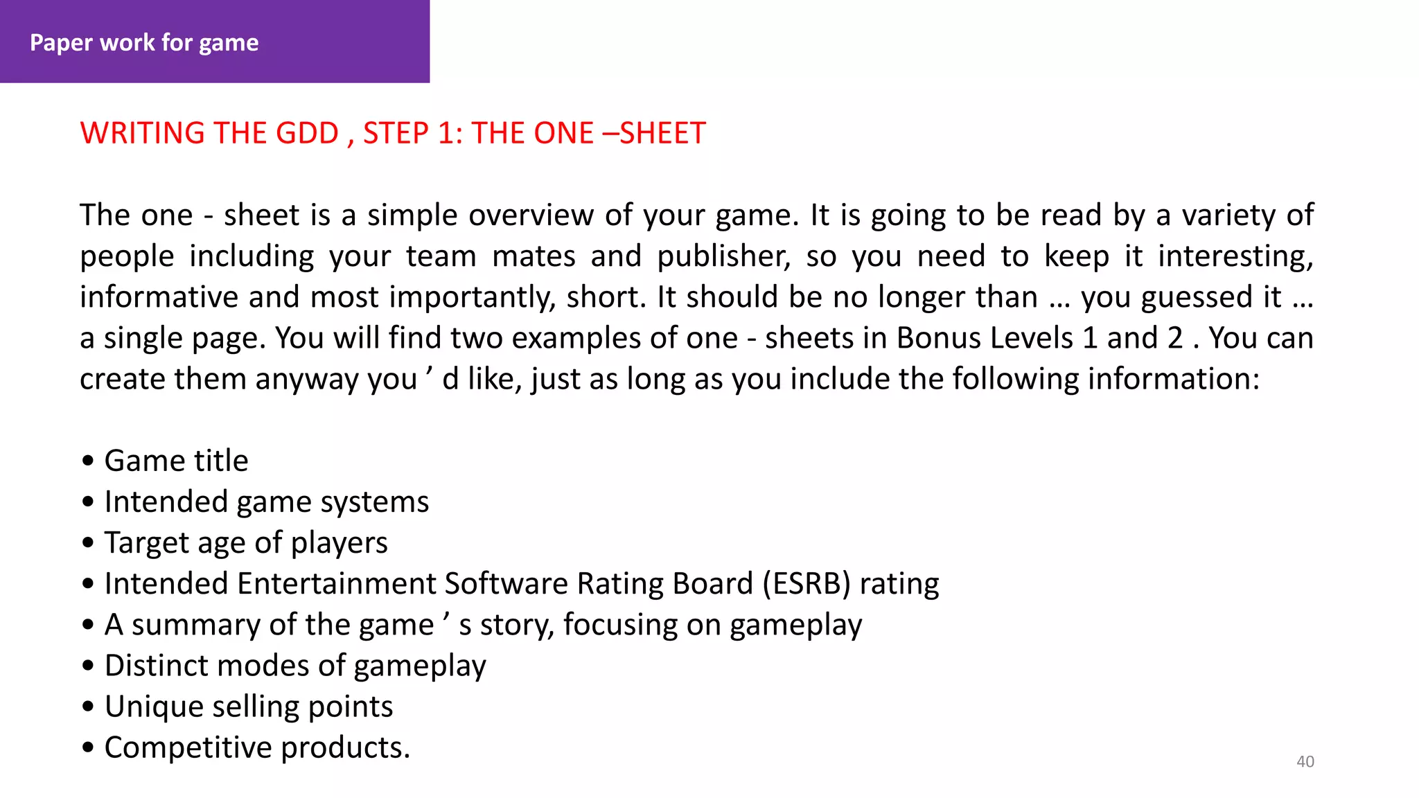 Paper work for game
40
1. Lecture
WRITING THE GDD , STEP 1: THE ONE –SHEET
The one - sheet is a simple overview of your game. It is going to be read by a variety of
people including your team mates and publisher, so you need to keep it interesting,
informative and most importantly, short. It should be no longer than … you guessed it …
a single page. You will find two examples of one - sheets in Bonus Levels 1 and 2 . You can
create them anyway you ’ d like, just as long as you include the following information:
• Game title
• Intended game systems
• Target age of players
• Intended Entertainment Software Rating Board (ESRB) rating
• A summary of the game ’ s story, focusing on gameplay
• Distinct modes of gameplay
• Unique selling points
• Competitive products.
 