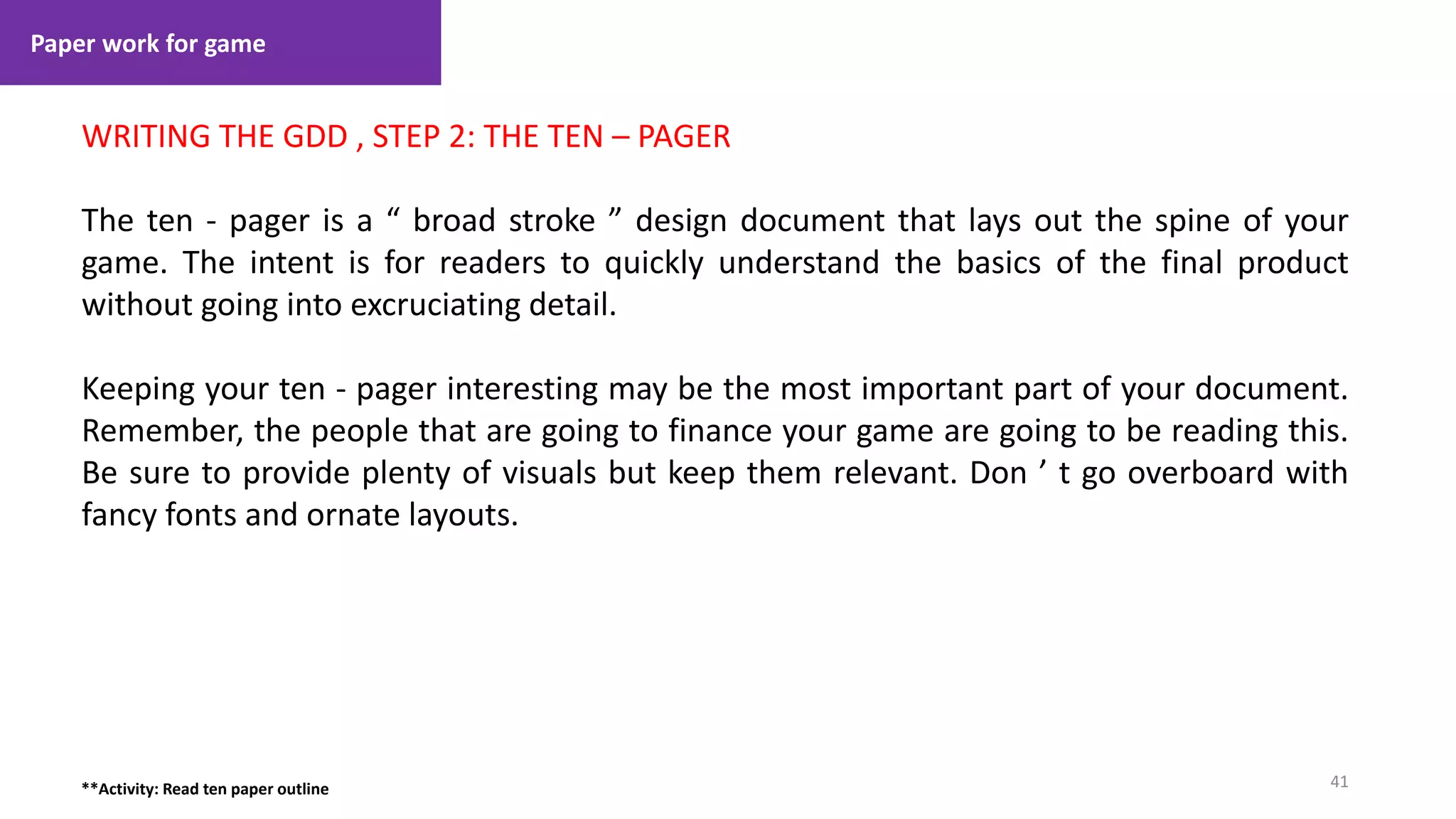 Paper work for game
41
1. Lecture
WRITING THE GDD , STEP 2: THE TEN – PAGER
The ten - pager is a “ broad stroke ” design document that lays out the spine of your
game. The intent is for readers to quickly understand the basics of the final product
without going into excruciating detail.
Keeping your ten - pager interesting may be the most important part of your document.
Remember, the people that are going to finance your game are going to be reading this.
Be sure to provide plenty of visuals but keep them relevant. Don ’ t go overboard with
fancy fonts and ornate layouts.
**Activity: Read ten paper outline
 