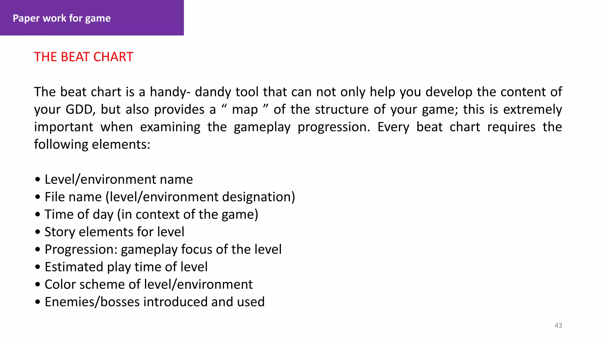Paper work for game
43
1. Lecture
THE BEAT CHART
The beat chart is a handy- dandy tool that can not only help you develop the content of
your GDD, but also provides a “ map ” of the structure of your game; this is extremely
important when examining the gameplay progression. Every beat chart requires the
following elements:
• Level/environment name
• File name (level/environment designation)
• Time of day (in context of the game)
• Story elements for level
• Progression: gameplay focus of the level
• Estimated play time of level
• Color scheme of level/environment
• Enemies/bosses introduced and used
 