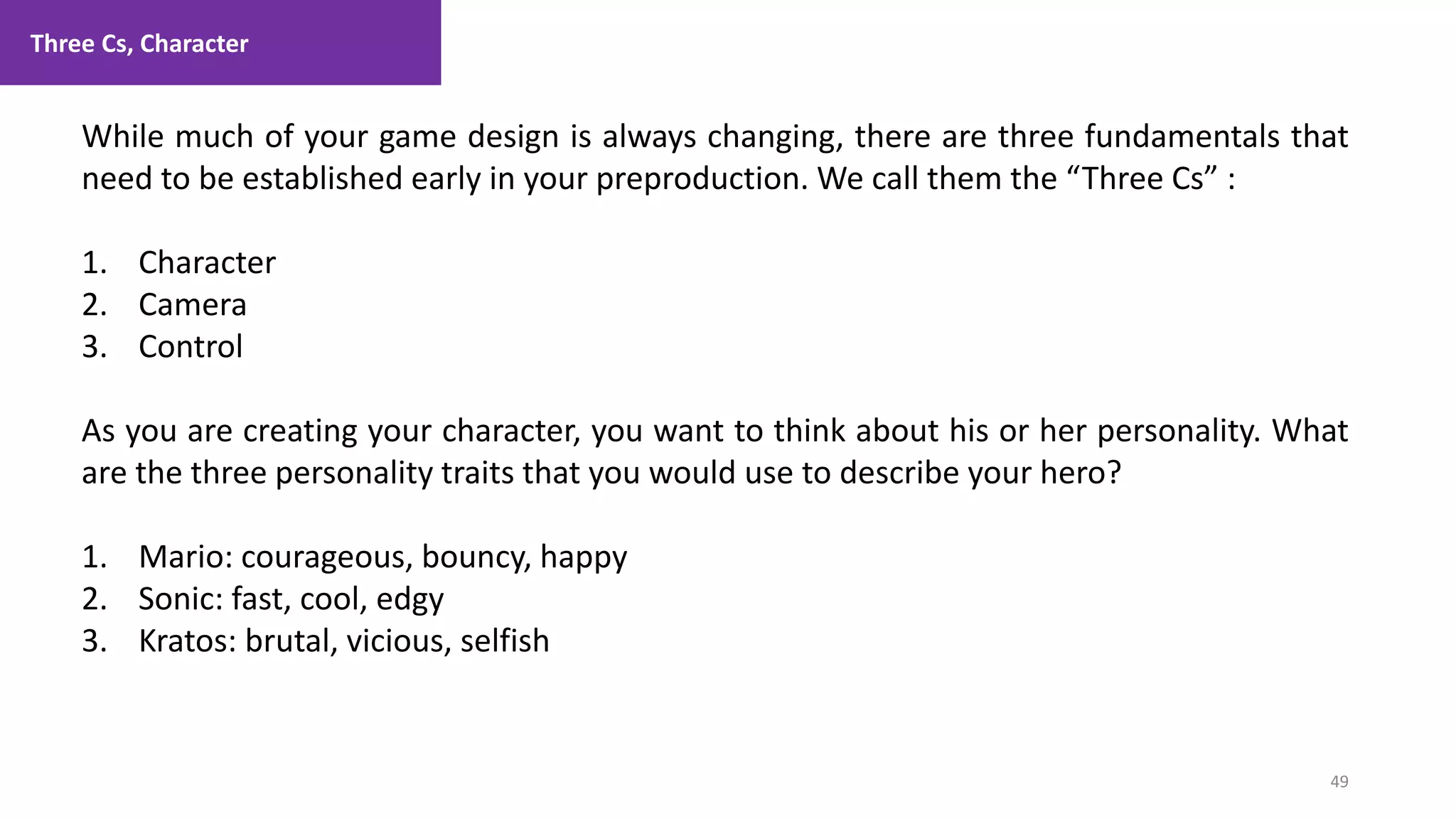 Three Cs, Character
49
1. Lecture
While much of your game design is always changing, there are three fundamentals that
need to be established early in your preproduction. We call them the “Three Cs” :
1. Character
2. Camera
3. Control
As you are creating your character, you want to think about his or her personality. What
are the three personality traits that you would use to describe your hero?
1. Mario: courageous, bouncy, happy
2. Sonic: fast, cool, edgy
3. Kratos: brutal, vicious, selfish
 