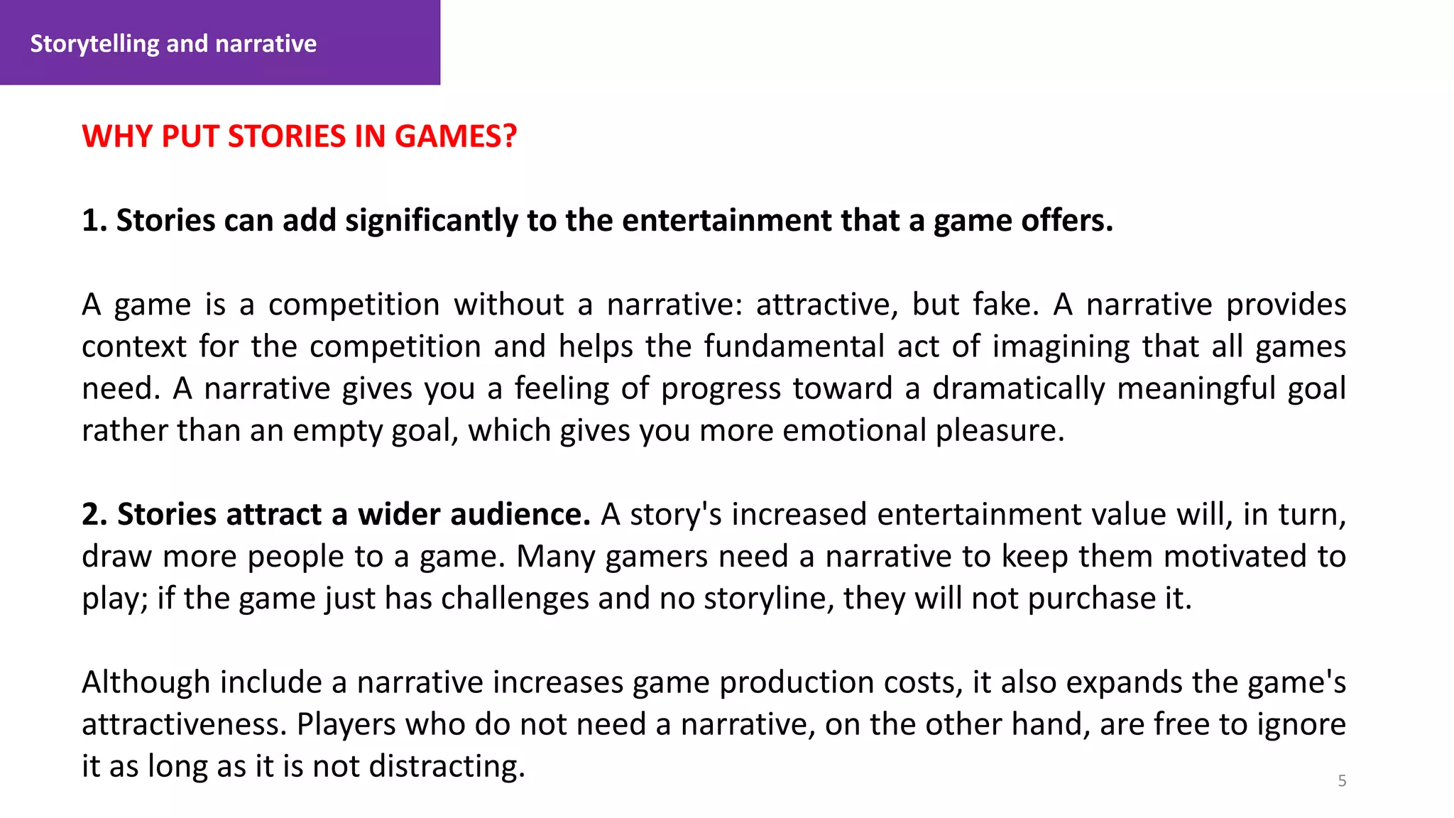 Storytelling and narrative
5
1. Lecture
WHY PUT STORIES IN GAMES?
1. Stories can add significantly to the entertainment that a game offers.
A game is a competition without a narrative: attractive, but fake. A narrative provides
context for the competition and helps the fundamental act of imagining that all games
need. A narrative gives you a feeling of progress toward a dramatically meaningful goal
rather than an empty goal, which gives you more emotional pleasure.
2. Stories attract a wider audience. A story's increased entertainment value will, in turn,
draw more people to a game. Many gamers need a narrative to keep them motivated to
play; if the game just has challenges and no storyline, they will not purchase it.
Although include a narrative increases game production costs, it also expands the game's
attractiveness. Players who do not need a narrative, on the other hand, are free to ignore
it as long as it is not distracting.
 