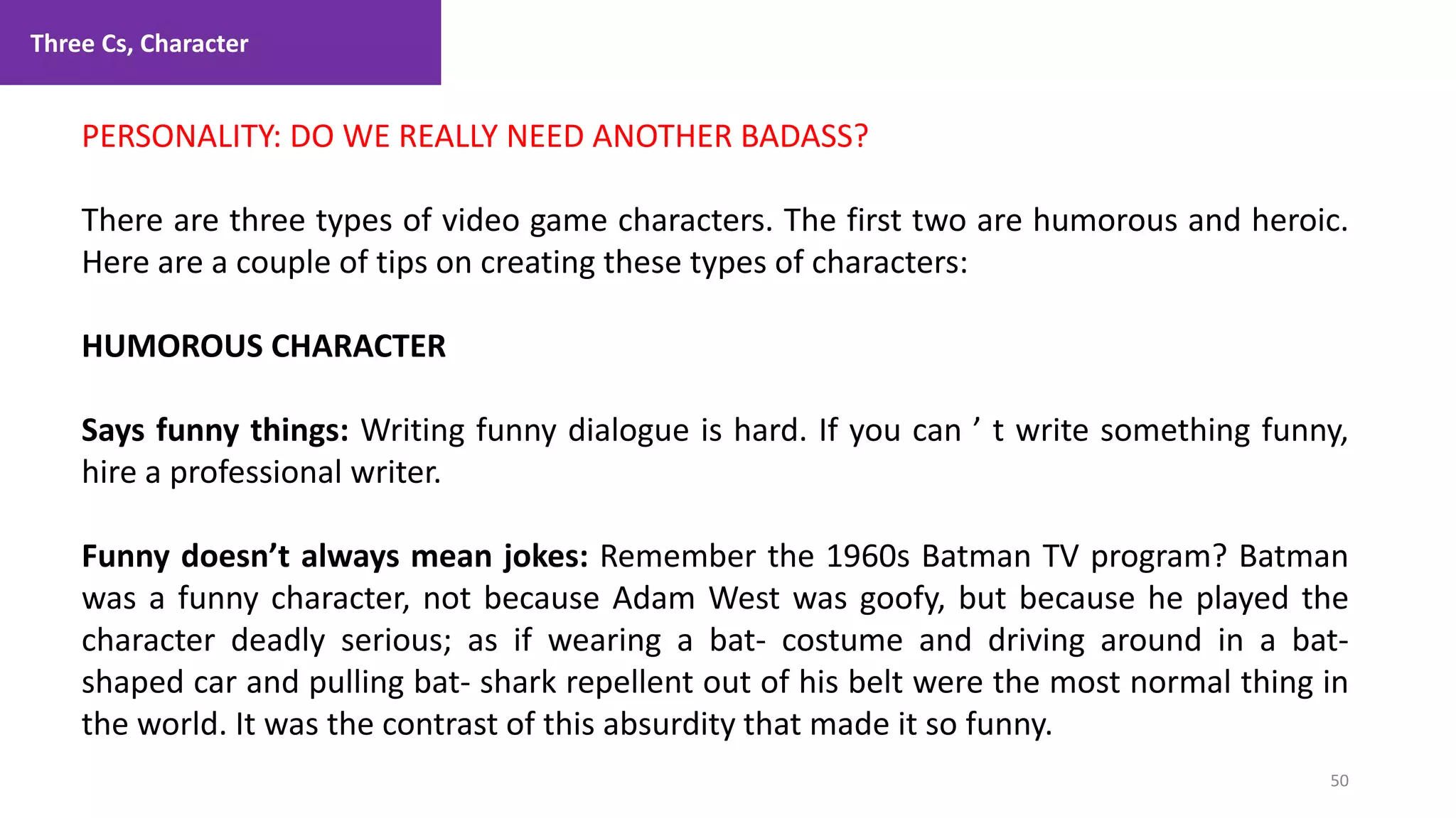 Three Cs, Character
50
1. Lecture
PERSONALITY: DO WE REALLY NEED ANOTHER BADASS?
There are three types of video game characters. The first two are humorous and heroic.
Here are a couple of tips on creating these types of characters:
HUMOROUS CHARACTER
Says funny things: Writing funny dialogue is hard. If you can ’ t write something funny,
hire a professional writer.
Funny doesn’t always mean jokes: Remember the 1960s Batman TV program? Batman
was a funny character, not because Adam West was goofy, but because he played the
character deadly serious; as if wearing a bat- costume and driving around in a bat-
shaped car and pulling bat- shark repellent out of his belt were the most normal thing in
the world. It was the contrast of this absurdity that made it so funny.
 