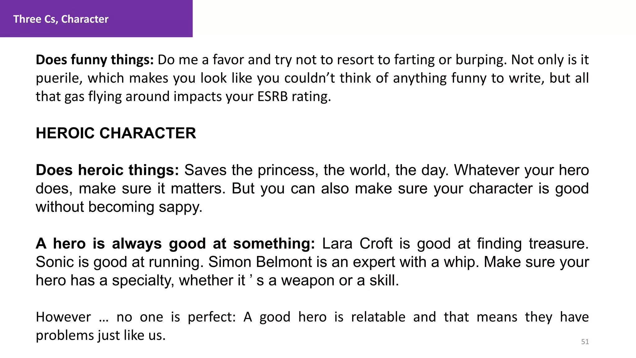 Three Cs, Character
51
1. Lecture
Does funny things: Do me a favor and try not to resort to farting or burping. Not only is it
puerile, which makes you look like you couldn’t think of anything funny to write, but all
that gas flying around impacts your ESRB rating.
HEROIC CHARACTER
Does heroic things: Saves the princess, the world, the day. Whatever your hero
does, make sure it matters. But you can also make sure your character is good
without becoming sappy.
A hero is always good at something: Lara Croft is good at finding treasure.
Sonic is good at running. Simon Belmont is an expert with a whip. Make sure your
hero has a specialty, whether it ’ s a weapon or a skill.
However … no one is perfect: A good hero is relatable and that means they have
problems just like us.
 