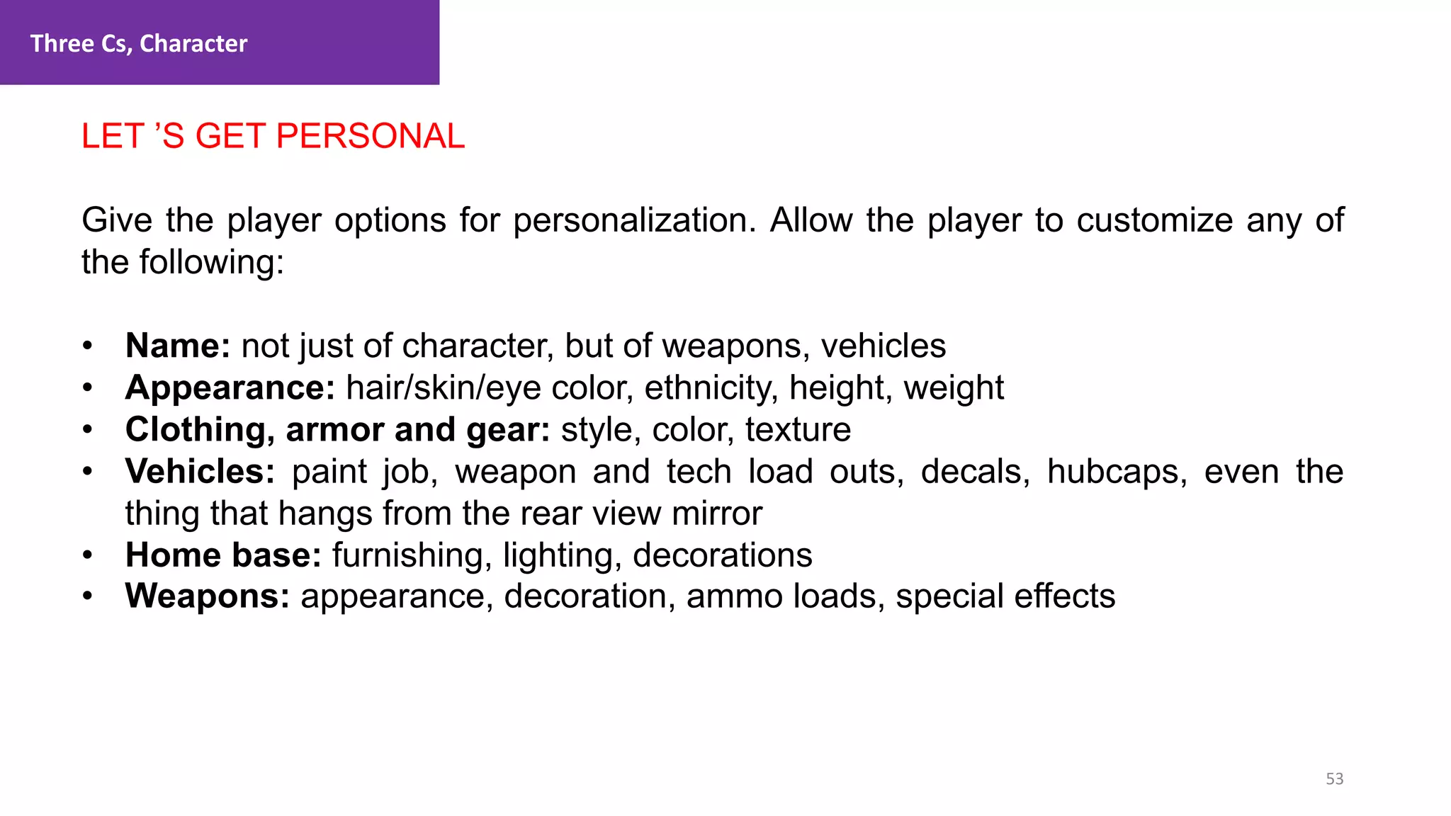 Three Cs, Character
53
1. Lecture
LET ’S GET PERSONAL
Give the player options for personalization. Allow the player to customize any of
the following:
• Name: not just of character, but of weapons, vehicles
• Appearance: hair/skin/eye color, ethnicity, height, weight
• Clothing, armor and gear: style, color, texture
• Vehicles: paint job, weapon and tech load outs, decals, hubcaps, even the
thing that hangs from the rear view mirror
• Home base: furnishing, lighting, decorations
• Weapons: appearance, decoration, ammo loads, special effects
 