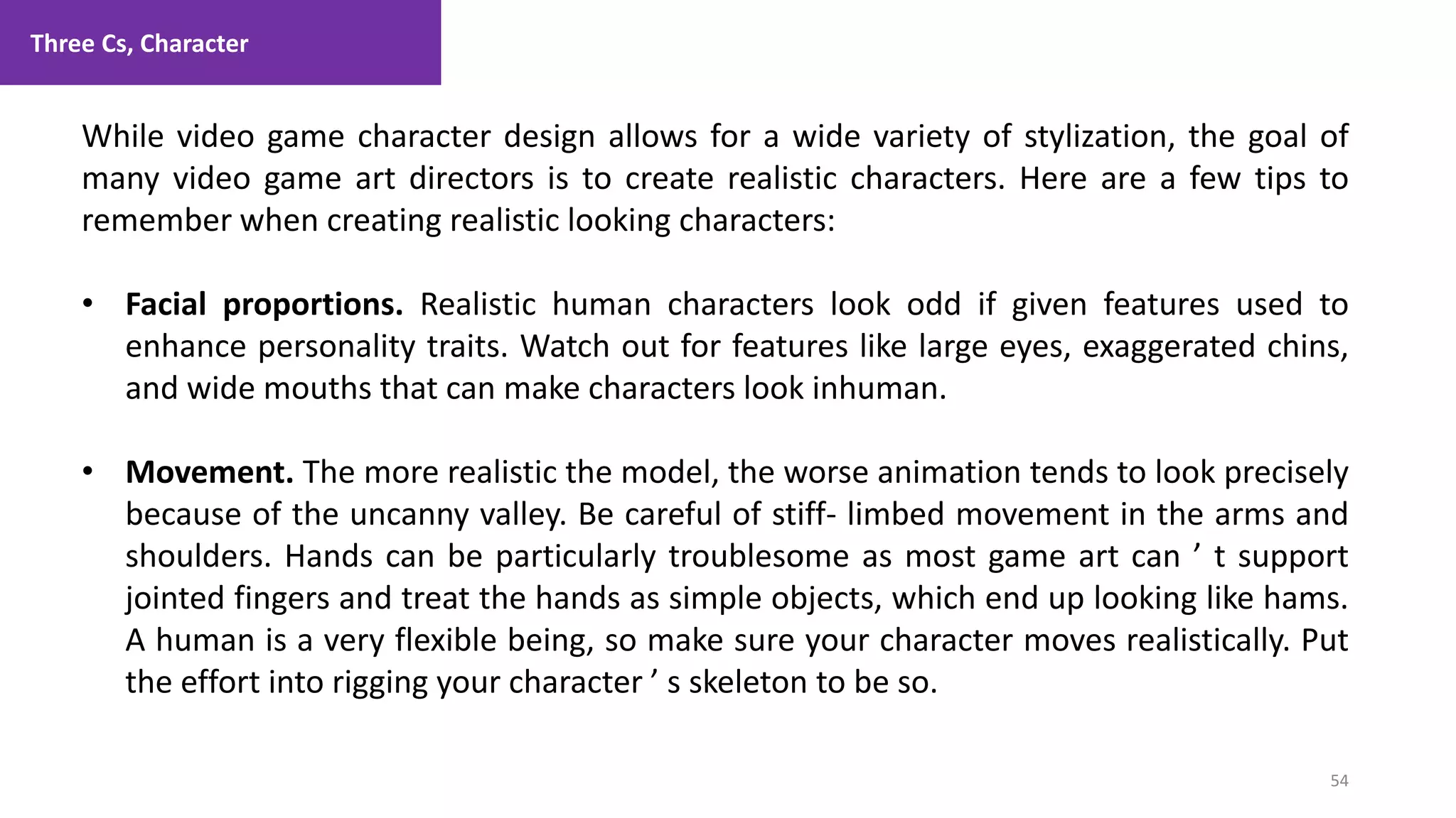 Three Cs, Character
54
1. Lecture
While video game character design allows for a wide variety of stylization, the goal of
many video game art directors is to create realistic characters. Here are a few tips to
remember when creating realistic looking characters:
• Facial proportions. Realistic human characters look odd if given features used to
enhance personality traits. Watch out for features like large eyes, exaggerated chins,
and wide mouths that can make characters look inhuman.
• Movement. The more realistic the model, the worse animation tends to look precisely
because of the uncanny valley. Be careful of stiff- limbed movement in the arms and
shoulders. Hands can be particularly troublesome as most game art can ’ t support
jointed fingers and treat the hands as simple objects, which end up looking like hams.
A human is a very flexible being, so make sure your character moves realistically. Put
the effort into rigging your character ’ s skeleton to be so.
 