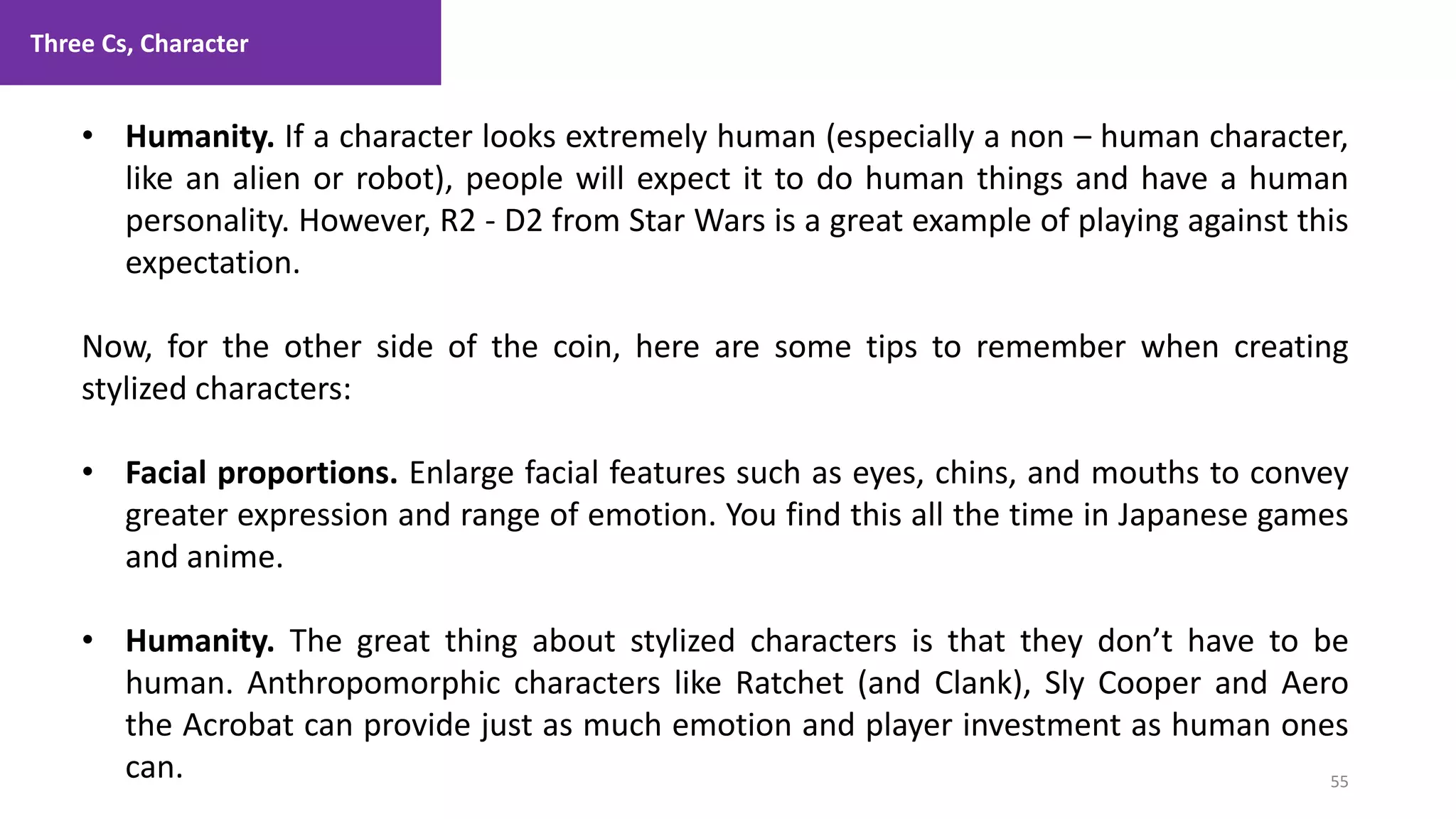 Three Cs, Character
55
1. Lecture
• Humanity. If a character looks extremely human (especially a non – human character,
like an alien or robot), people will expect it to do human things and have a human
personality. However, R2 - D2 from Star Wars is a great example of playing against this
expectation.
Now, for the other side of the coin, here are some tips to remember when creating
stylized characters:
• Facial proportions. Enlarge facial features such as eyes, chins, and mouths to convey
greater expression and range of emotion. You find this all the time in Japanese games
and anime.
• Humanity. The great thing about stylized characters is that they don’t have to be
human. Anthropomorphic characters like Ratchet (and Clank), Sly Cooper and Aero
the Acrobat can provide just as much emotion and player investment as human ones
can.
 