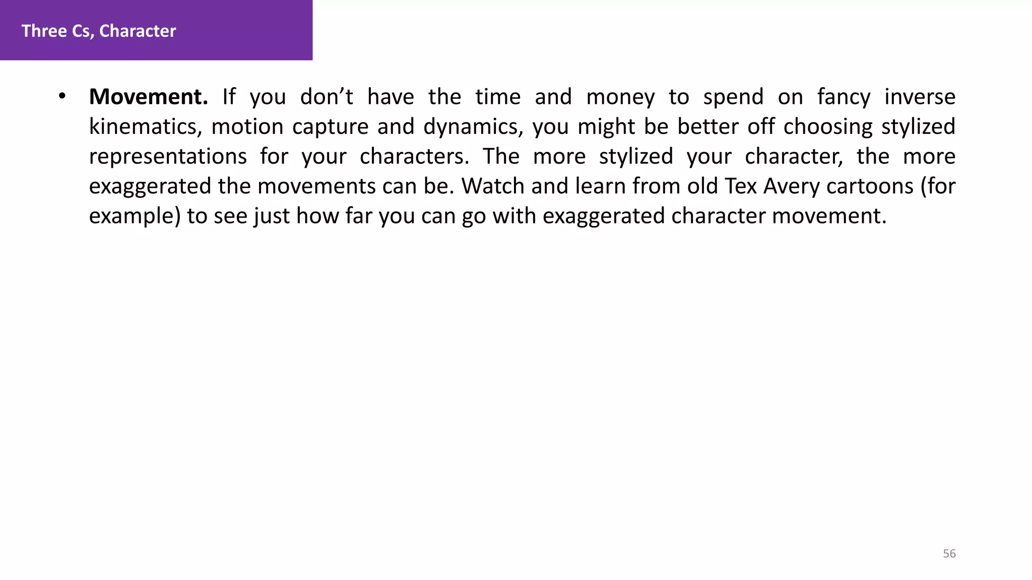 Three Cs, Character
56
1. Lecture
• Movement. If you don’t have the time and money to spend on fancy inverse
kinematics, motion capture and dynamics, you might be better off choosing stylized
representations for your characters. The more stylized your character, the more
exaggerated the movements can be. Watch and learn from old Tex Avery cartoons (for
example) to see just how far you can go with exaggerated character movement.
 